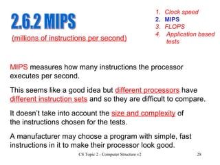 2.6.2 MIPS 1. Clock speed 3. FLOPS 4. Application based tests 2. MIPS MIPS  measures how many instructions the processor executes per second.  (millions of instructions per second) This seems like a good idea but  different processors  have  different instruction sets  and so they are difficult to compare.  A manufacturer may choose a program with simple, fast instructions in it to make their processor look good. It doesn’t take into account the  size and complexity  of the instructions chosen for the tests. 