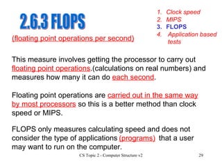 2.6.3 FLOPS 1. Clock speed 3. FLOPS 4. Application based tests 2. MIPS (floating point operations per second) This measure involves getting the processor to carry out  floating point operations .(calculations on real numbers) and measures how many it can do  each second . Floating point operations are  carried out in the same way by most processors  so this is a better method than clock speed or MIPS. FLOPS only measures calculating speed and does not consider the type of applications  that a user may want to run on the computer. (programs) 