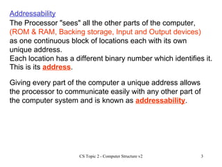 The Processor "sees" all the other parts of the computer,  (ROM & RAM, Backing storage, Input and Output devices)  as one continuous block of locations each with its own unique address.  Addressability Each location has a different binary number which identifies it. This is its  address . Giving every part of the computer a unique address allows the processor to communicate easily with any other part of the computer system and is known as  addressability . 