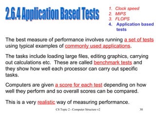 2.6.4 Application Based Tests 1. Clock speed 3. FLOPS 4. Application based tests 2. MIPS The tasks include loading large files, editing graphics, carrying out calculations etc.  These are called  benchmark tests  and they show how well each processor can carry out specific tasks.  The best measure of performance involves running  a set of tests  using typical examples of  commonly used applications . Computers are given  a score for each test  depending on how well they perform and so overall scores can be compared. This is a very  realistic  way of measuring performance. 