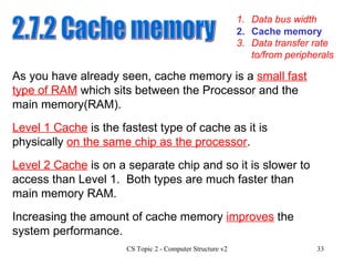 1. Data bus width 3. Data transfer rate to/from peripherals 2. Cache memory 2.7.2 Cache memory As you have already seen, cache memory is a  small fast type of RAM  which sits between the Processor and the main memory(RAM). Level 1 Cache  is the fastest type of cache as it is physically  on the same chip as the processor .  Level 2 Cache  is on a separate chip and so it is slower to access than Level 1.  Both types are much faster than main memory RAM. Increasing the amount of cache memory  improves  the system performance. 