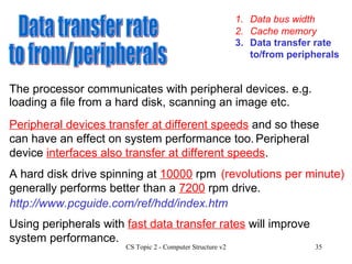 1. Data bus width 3. Data transfer rate to/from peripherals 2. Cache memory Data transfer rate to from/peripherals Peripheral devices transfer at different speeds  and so these can have an effect on system performance too.  The processor communicates with peripheral devices. e.g. loading a file from a hard disk, scanning an image etc. Using peripherals with  fast data transfer rates  will improve system performance. A hard disk drive spinning at  10000  rpm  generally performs better than a  7200  rpm drive. http://www.pcguide.com/ref/hdd/index.htm (revolutions per minute) Peripheral device  interfaces also transfer at different speeds . 