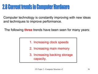2.8 Current trends in Computer Hardware Computer technology is constantly improving with new ideas and techniques to improve performance. The following  three  trends have been seen for many years: 1. Increasing clock speeds 3. Increasing backing storage capacity. 2. Increasing main memory 