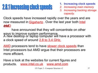 1. Increasing clock speeds 3. Increasing backing storage capacity. 2. Increasing main memory 2.8.1 Increasing clock speeds Clock speeds have increased rapidly over the years and are now measured in   . A new desktop or laptop computer will have a processor with a clock speed of around AMD  processors tend to have  slower clock speeds  than Intel processors but AMD argue that their processors are more efficient.  Have a look at the websites for current figures and products. www.intel.co.uk www.amd.com     Over the last year both  and  have announced that they will concentrate on other ways to improve system performance. Gigahertz 2.8 to 3.4 GHz. Intel AMD 