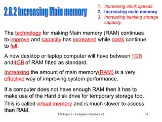 1. Increasing clock speeds 3. Increasing backing storage capacity. 2. Increasing main memory 2.8.2 Increasing Main memory The  technology  for making Main memory (RAM) continues to  improve  and  capacity  has  increased  while  costs  continue to  fall . A new desktop or laptop computer will have between  and  of RAM fitted as standard. Increasing  the amount of main memory (RAM)  is a very  effective  way of improving system performance. If a computer does not have enough RAM then it has to make use of the Hard disk drive for temporary storage too.  1GB 4GB This is called    and is much slower to access than RAM. virtual memory 