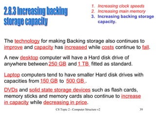 1. Increasing clock speeds 3. Increasing backing storage capacity. 2. Increasing main memory 2.8.3 Increasing backing  storage capacity The  technology  for making Backing storage also continues to  improve  and  capacity  has  increased  while  costs  continue to  fall . A new  desktop  computer will have a Hard disk drive of anywhere between  and  fitted as standard. 250 GB 1 TB  Laptop  computers tend to have smaller Hard disk drives with capacities from  to 150 GB 500 GB  . DVDs  and  solid state storage devices  such as flash cards, memory sticks and memory cards also continue to  increase in capacity  while  decreasing in price .  
