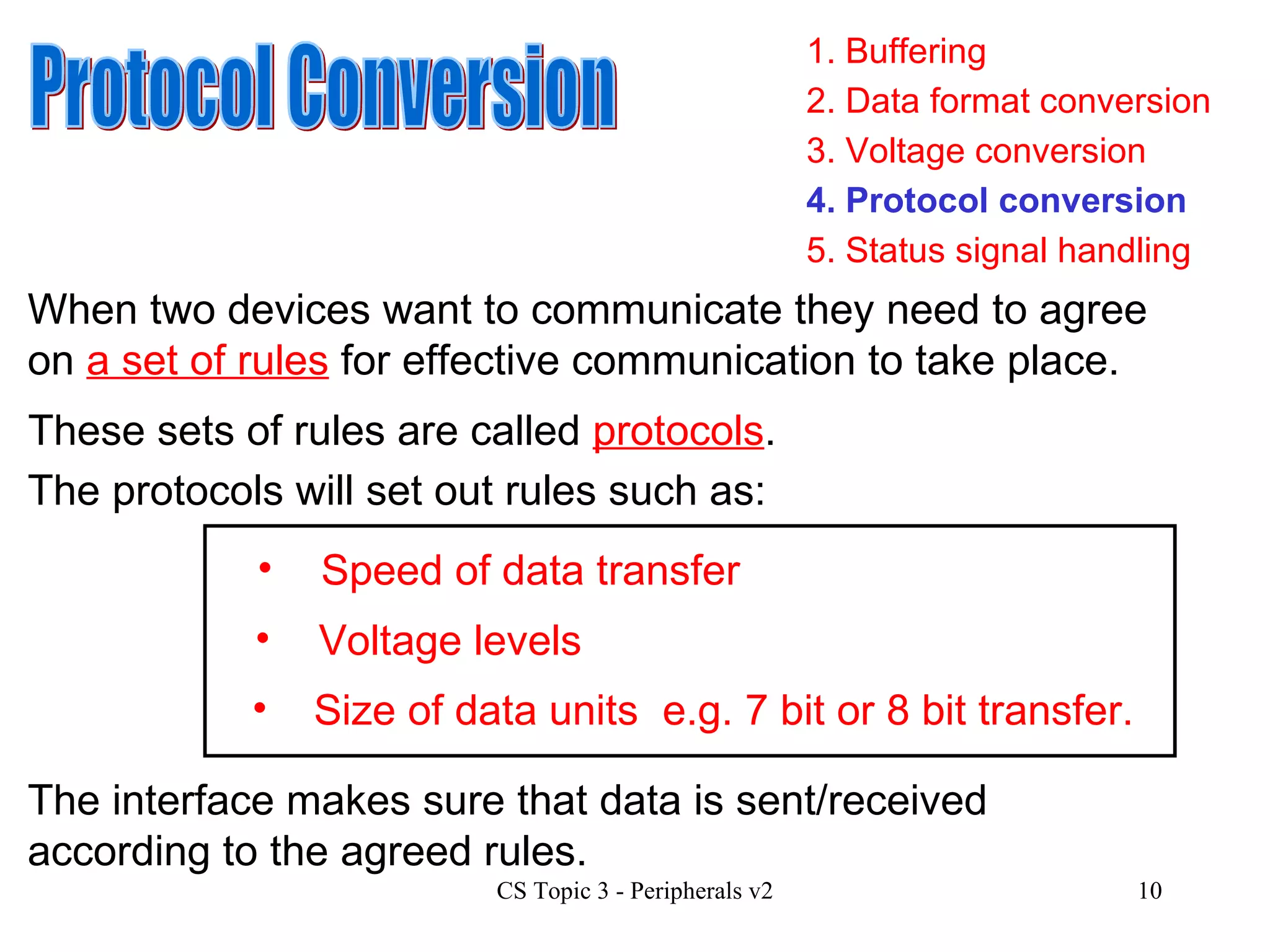 1. Buffering 3. Voltage conversion 4. Protocol conversion 2. Data format conversion 5. Status signal handling Protocol Conversion When two devices want to communicate they need to agree on  a set of rules  for effective communication to take place.  These sets of rules are called  protocols . The protocols will set out rules such as: Speed of data transfer Size of data units Voltage levels e.g. 7 bit or 8 bit transfer. The interface makes sure that data is sent/received according to the agreed rules.  