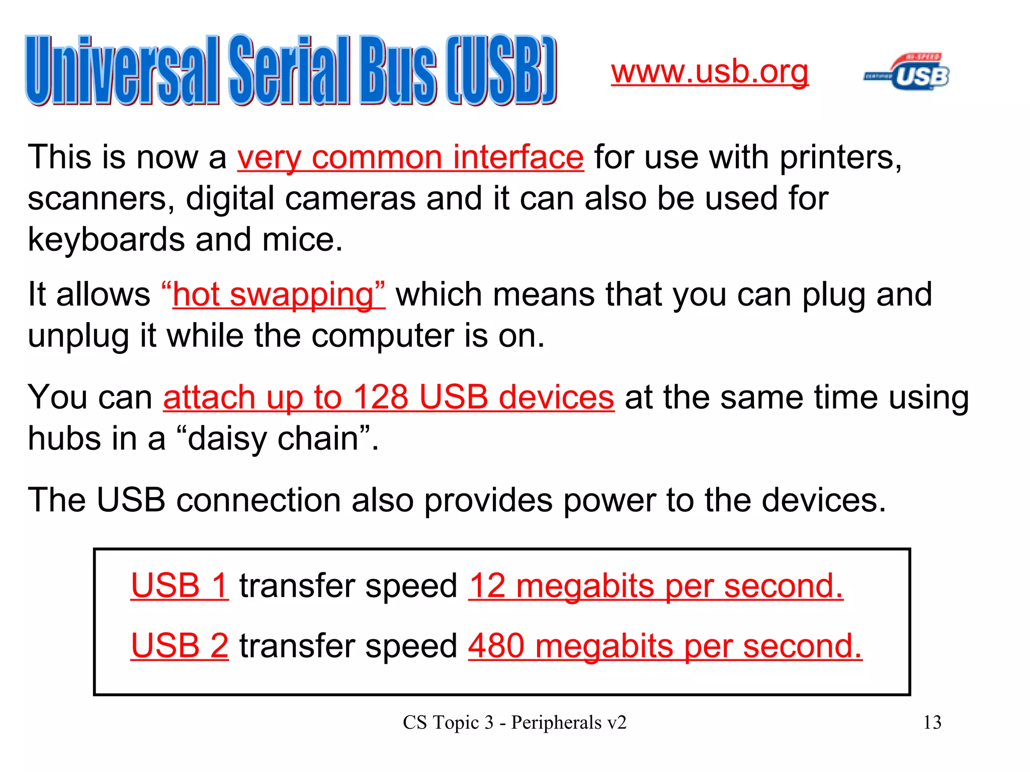 Universal Serial Bus (USB) This is now a  very common interface  for use with printers, scanners, digital cameras and it can also be used for keyboards and mice. www.usb.org It allows  “ hot swapping”  which means that you can plug and unplug it while the computer is on. You can  attach up to 128 USB devices  at the same time using hubs in a “daisy chain”. The USB connection also provides power to the devices. USB 2  transfer speed  480 megabits per second. USB 1  transfer speed  12 megabits per second. 