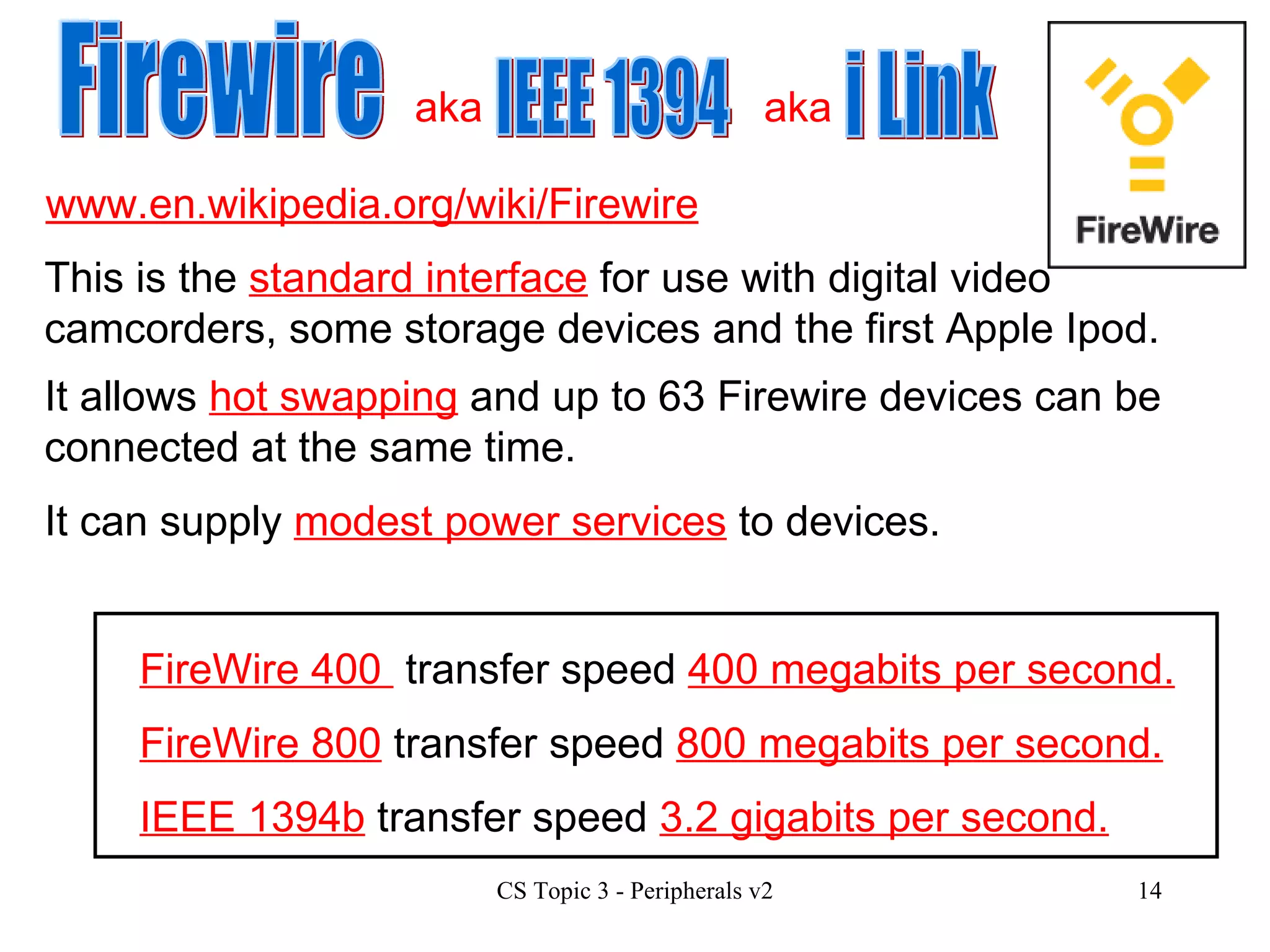 www.en.wikipedia.org/wiki/Firewire Firewire IEEE 1394 i Link This is the  standard interface  for use with digital video camcorders, some storage devices and the first Apple Ipod. It allows  hot swapping  and up to 63 Firewire devices can be connected at the same time. FireWire 400  transfer speed  400 megabits per second. FireWire 800  transfer speed  800 megabits per second. IEEE 1394b  transfer speed  3.2 gigabits per second. It can supply  modest power services  to devices. aka aka 
