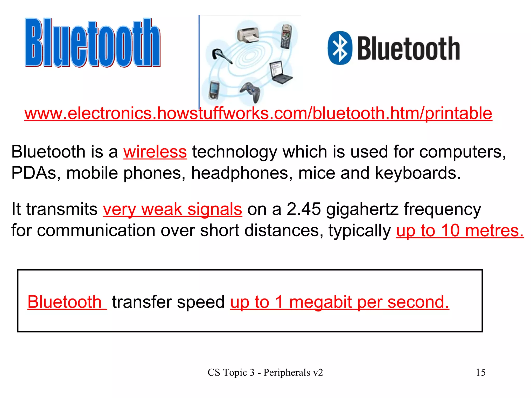 Bluetooth It transmits  very weak signals  on a 2.45 gigahertz frequency for communication over short distances, typically  up to 10 metres. Bluetooth is a  wireless  technology which is used for computers, PDAs, mobile phones, headphones, mice and keyboards. Bluetooth  transfer speed  up to 1 megabit per second. www.electronics.howstuffworks.com/bluetooth.htm/printable www.electronics.howstuffworks.com/bluetooth.htm/printable 