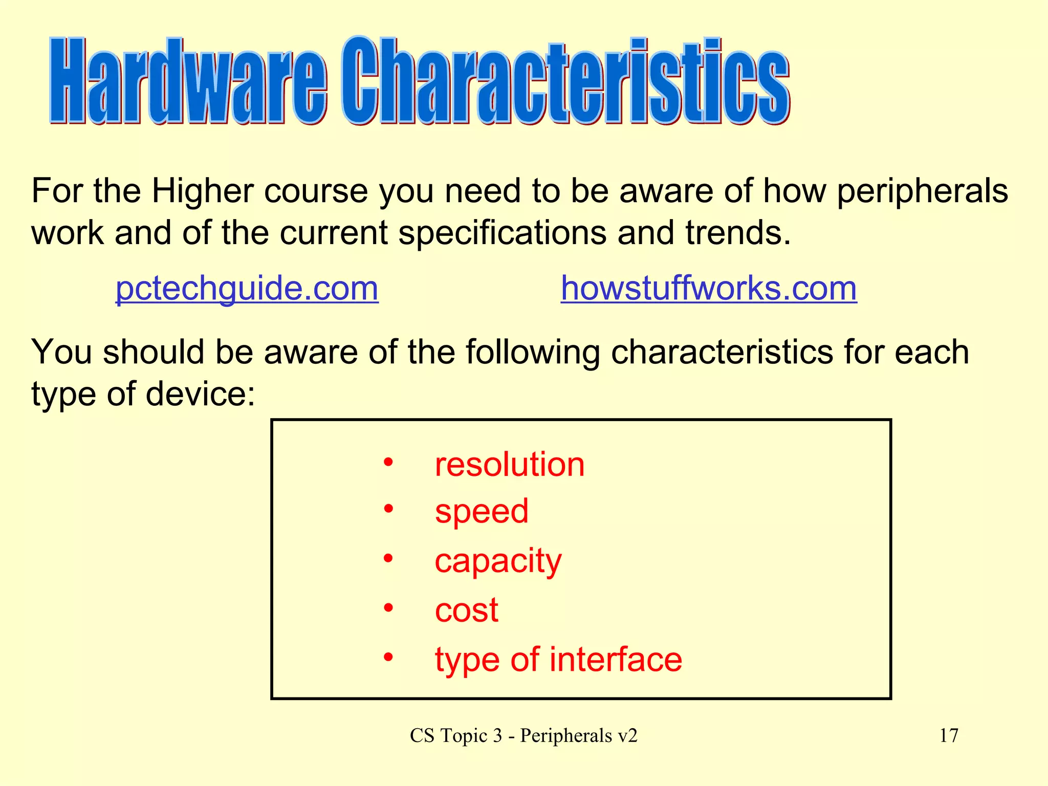 Hardware Characteristics For the Higher course you need to be aware of how peripherals work and of the current specifications and trends. You should be aware of the following characteristics for each type of device: capacity speed cost type of interface resolution pctechguide.com howstuffworks.com 