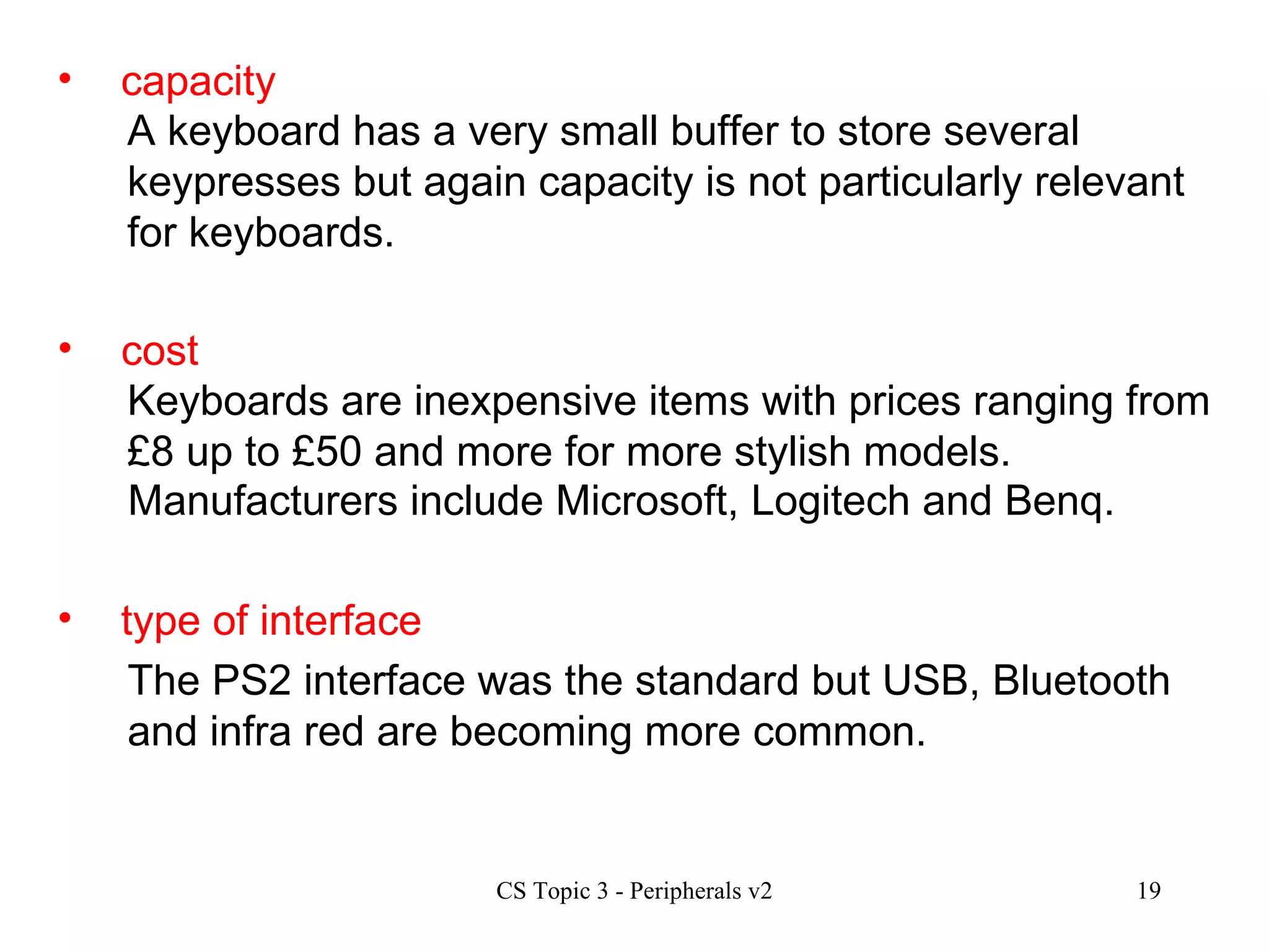 capacity cost type of interface A keyboard has a very small buffer to store several keypresses but again capacity is not particularly relevant for keyboards. Keyboards are inexpensive items with prices ranging from £8 up to £50 and more for more stylish models.  Manufacturers include Microsoft, Logitech and Benq. The PS2 interface was the standard but USB, Bluetooth and infra red are becoming more common. 