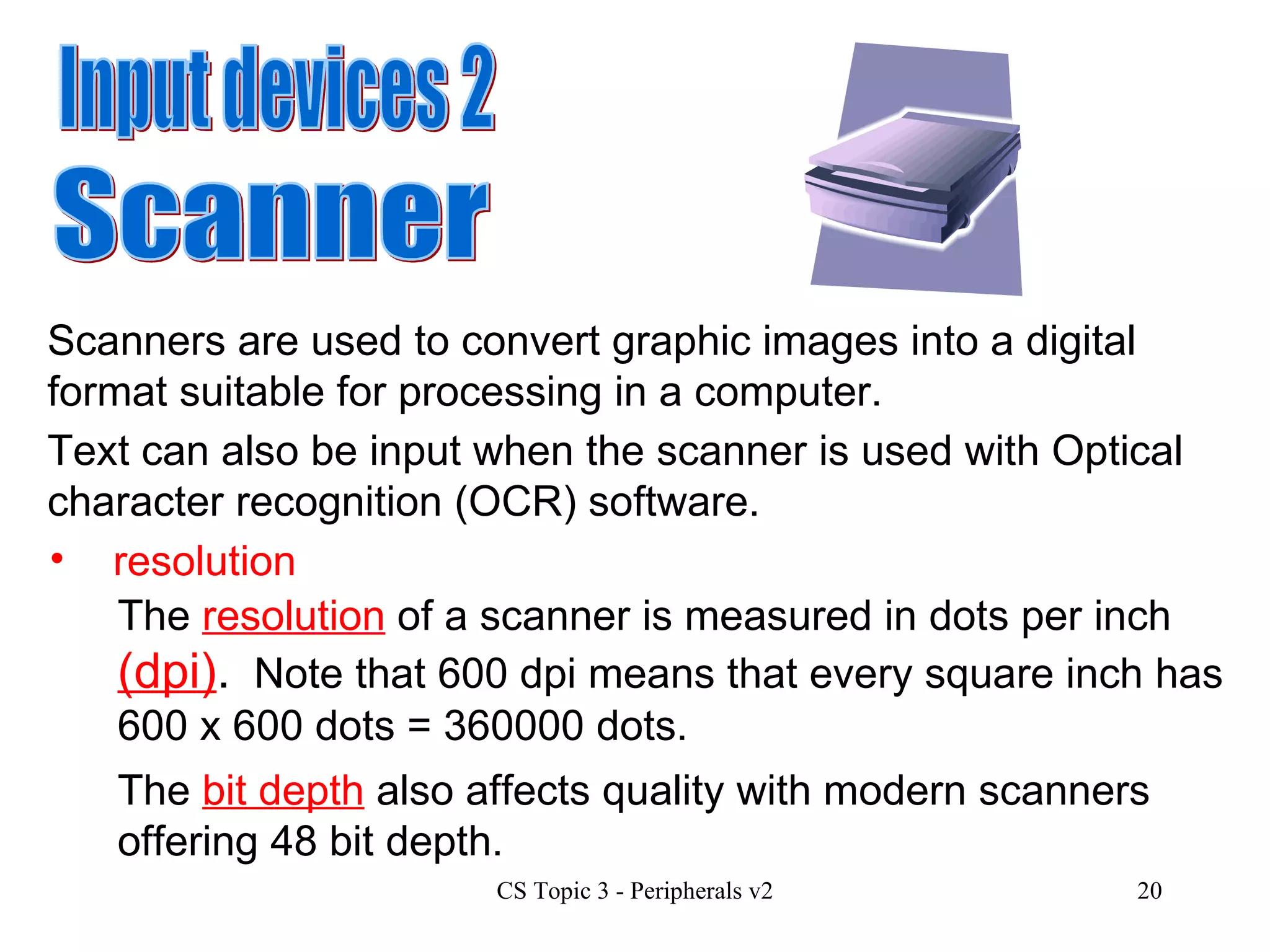 Input devices 2 Scanner Scanners are used to convert graphic images into a digital format suitable for processing in a computer.  Text can also be input when the scanner is used with Optical character recognition (OCR) software. resolution The  resolution  of a scanner is measured in dots per inch  (dpi) .   Note that 600 dpi means that every square inch has 600 x 600 dots = 360000 dots.  The  bit depth  also affects quality with modern scanners offering 48 bit depth. 