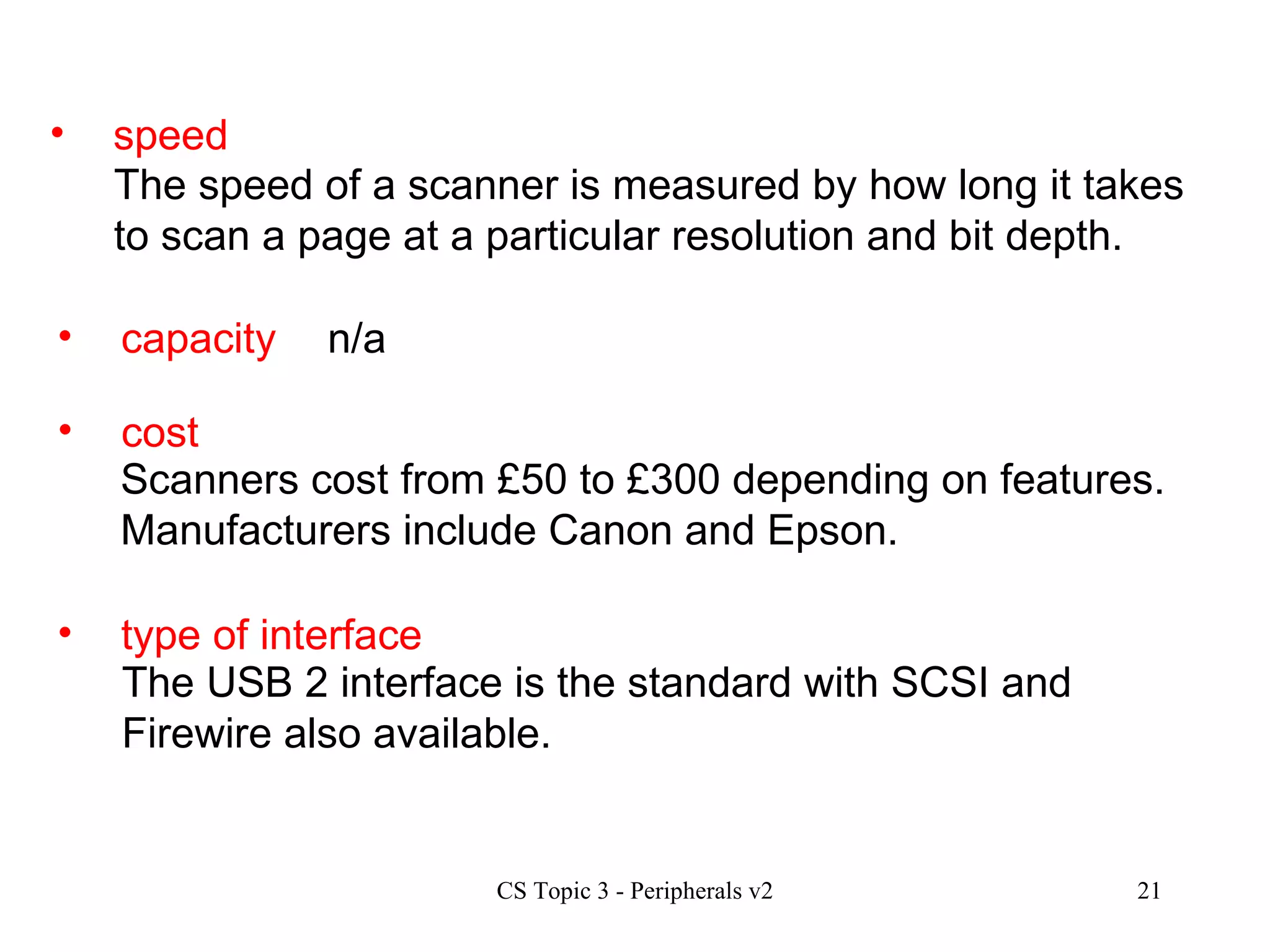 speed The speed of a scanner is measured by how long it takes to scan a page at a particular resolution and bit depth. capacity  cost type of interface n/a Scanners cost from £50 to £300 depending on features. Manufacturers include Canon and Epson. The USB 2 interface is the standard with SCSI and Firewire also available. 