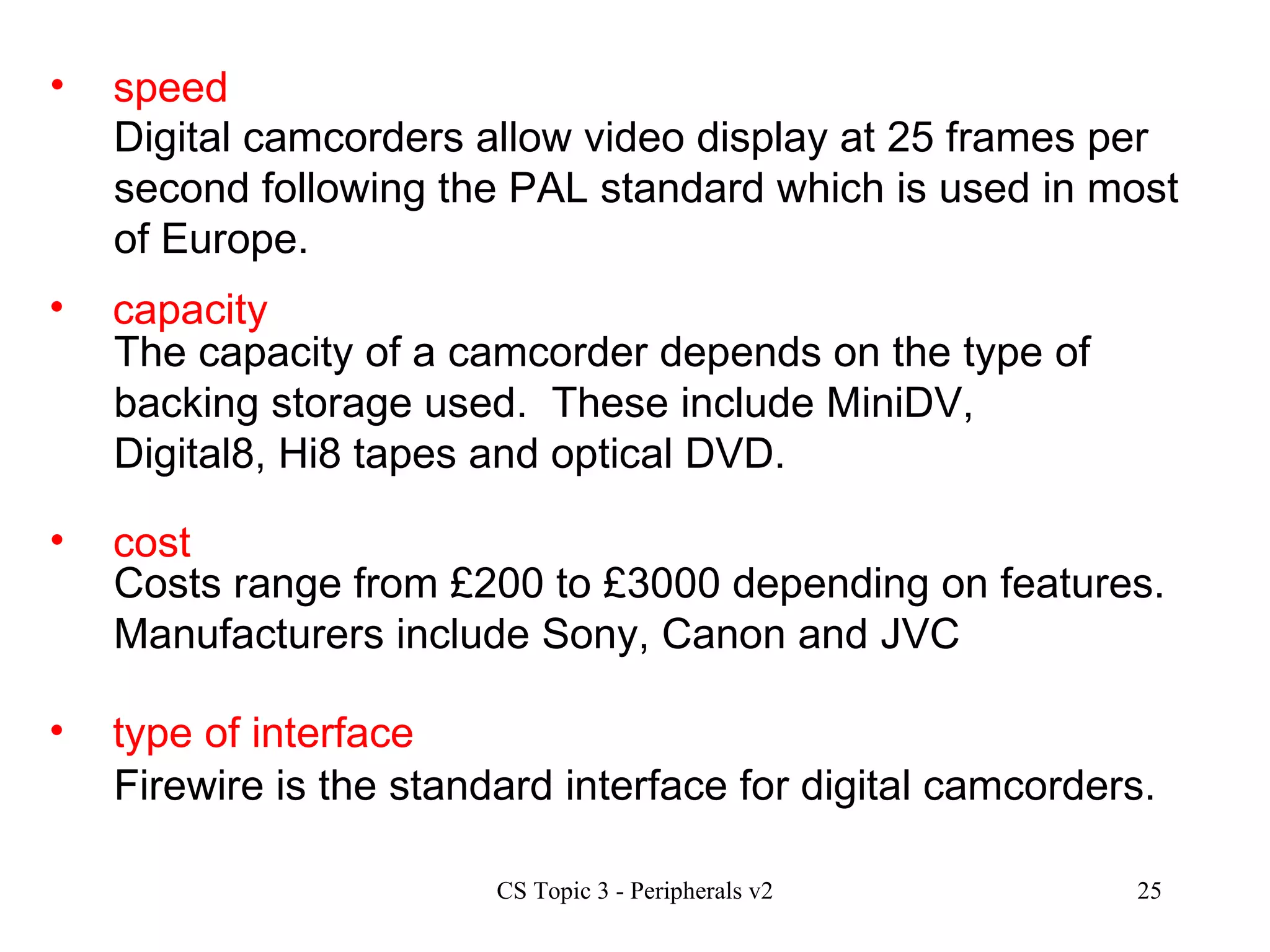 speed Digital camcorders allow video display at 25 frames per second following the PAL standard which is used in most of Europe.  capacity cost type of interface The capacity of a camcorder depends on the type of backing storage used.  These include MiniDV, Digital8, Hi8 tapes and optical DVD. Costs range from £200 to £3000 depending on features.  Manufacturers include Sony, Canon and JVC Firewire is the standard interface for digital camcorders. 