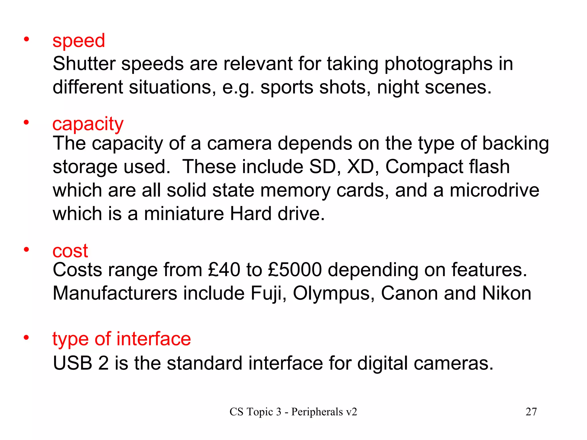 speed Shutter speeds are relevant for taking photographs in different situations, e.g. sports shots, night scenes.  capacity cost type of interface The capacity of a camera depends on the type of backing storage used.  These include SD, XD, Compact flash which are all solid state memory cards, and a microdrive which is a miniature Hard drive. Costs range from £40 to £5000 depending on features.  Manufacturers include Fuji, Olympus, Canon and Nikon USB 2 is the standard interface for digital cameras. 