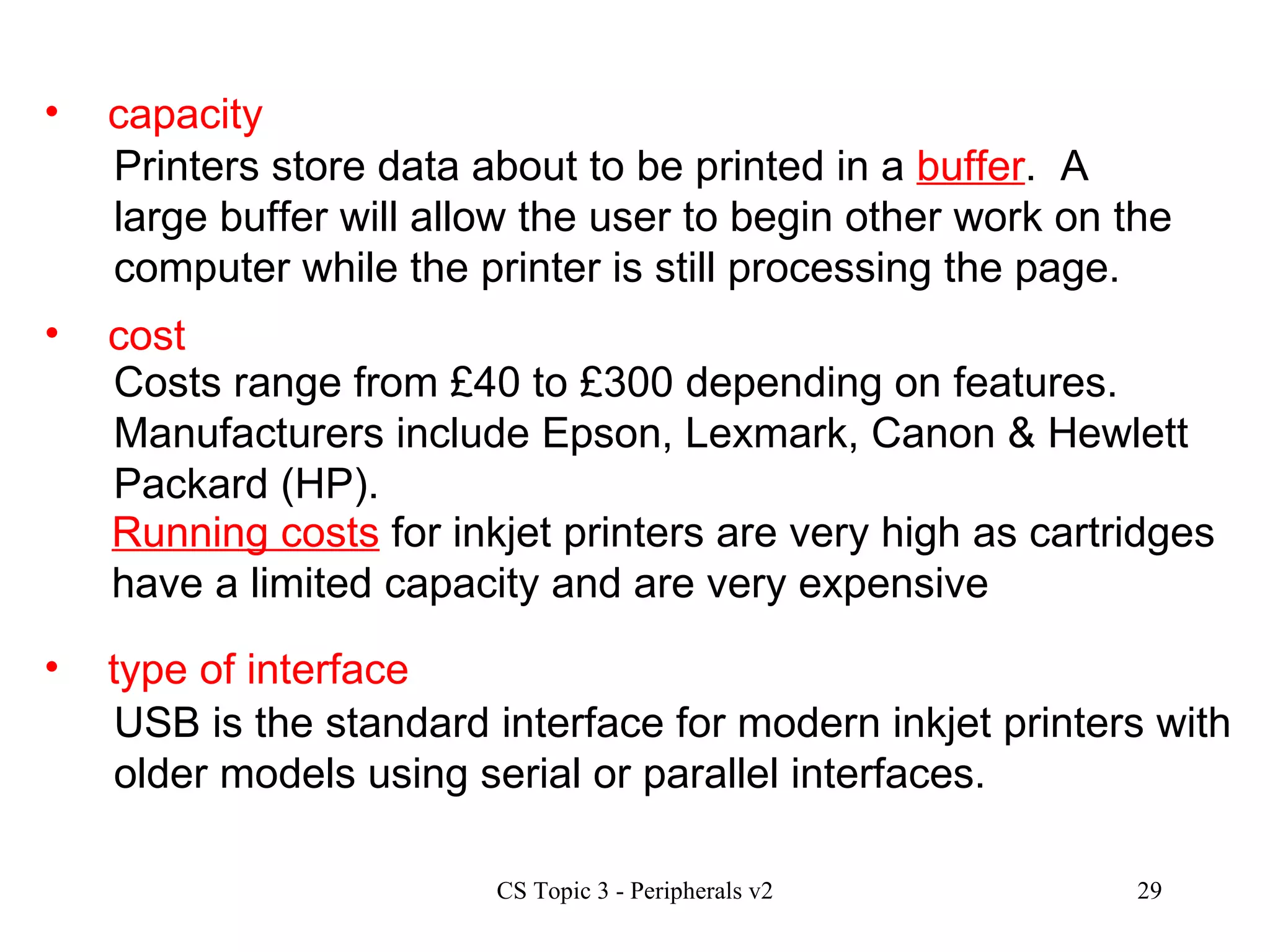 capacity cost type of interface Printers store data about to be printed in a  buffer .  A large buffer will allow the user to begin other work on the computer while the printer is still processing the page. Costs range from £40 to £300 depending on features.  Manufacturers include Epson, Lexmark, Canon & Hewlett Packard (HP). USB is the standard interface for modern inkjet printers with older models using serial or parallel interfaces. Running costs  for inkjet printers are very high as cartridges have a limited capacity and are very expensive 