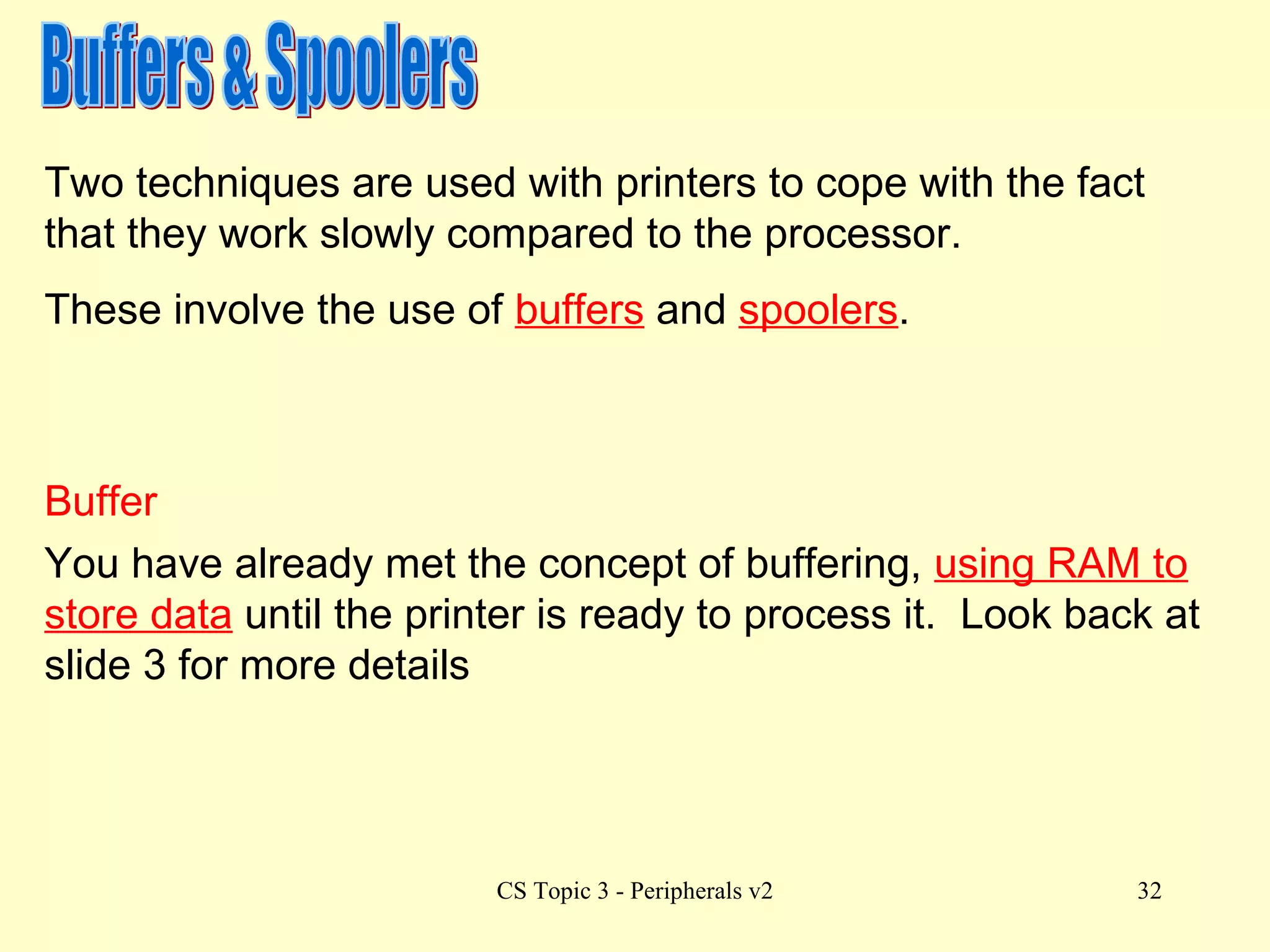 Buffers & Spoolers Two techniques are used with printers to cope with the fact that they work slowly compared to the processor. These involve the use of  buffers  and  spoolers . Buffer You have already met the concept of buffering,  using RAM to store data  until the printer is ready to process it.  Look back at slide 3 for more details  
