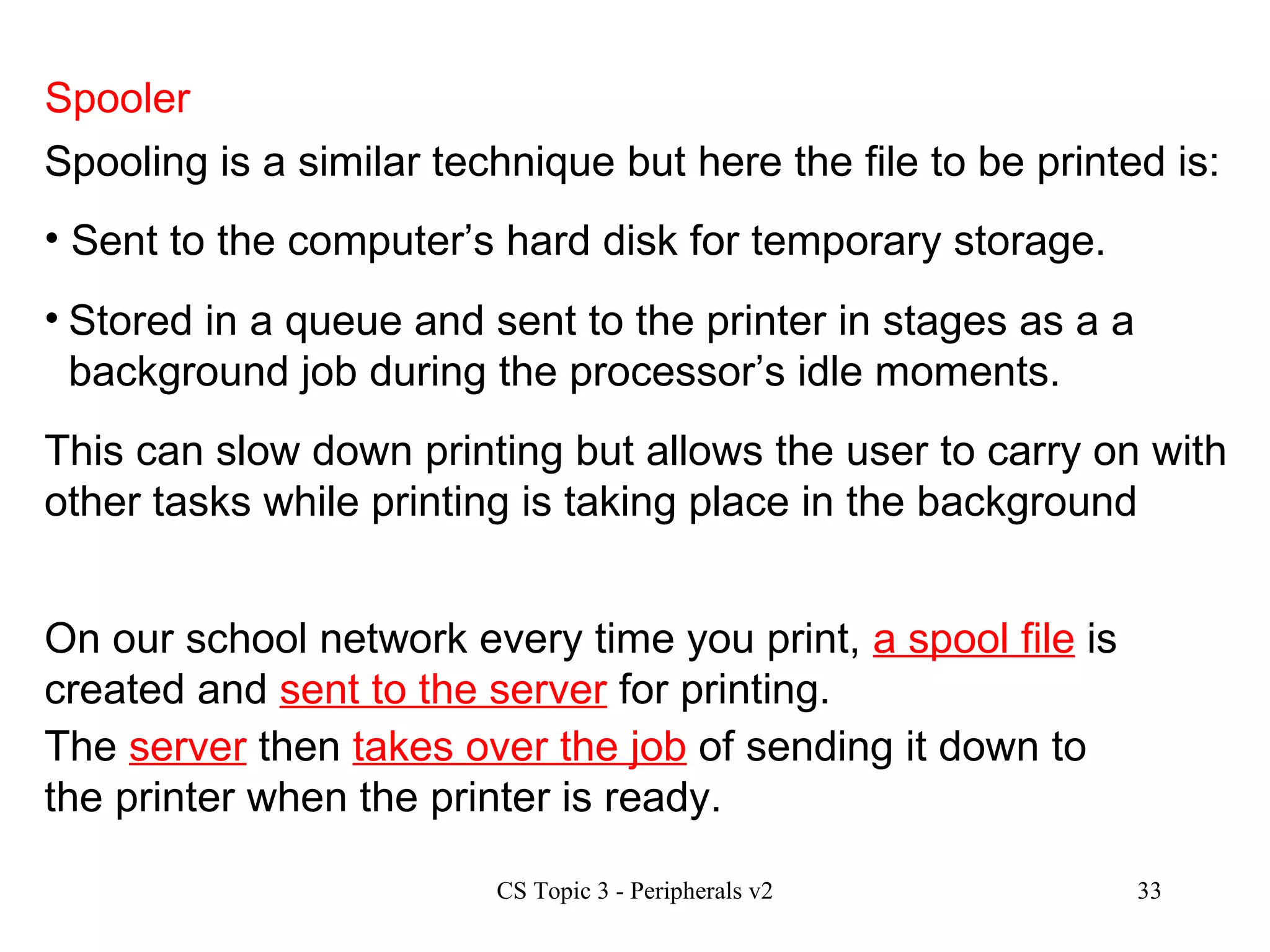 Spooler Spooling is a similar technique but here the file to be printed is: On our school network every time you print,  a spool file  is created and  sent to the server  for printing.  The  server  then  takes over the job  of sending it down to the printer when the printer is ready.  Sent to the computer’s hard disk for temporary storage. Stored in a queue and sent to the printer in stages as a a background job during the processor’s idle moments. This can slow down printing but allows the user to carry on with other tasks while printing is taking place in the background 