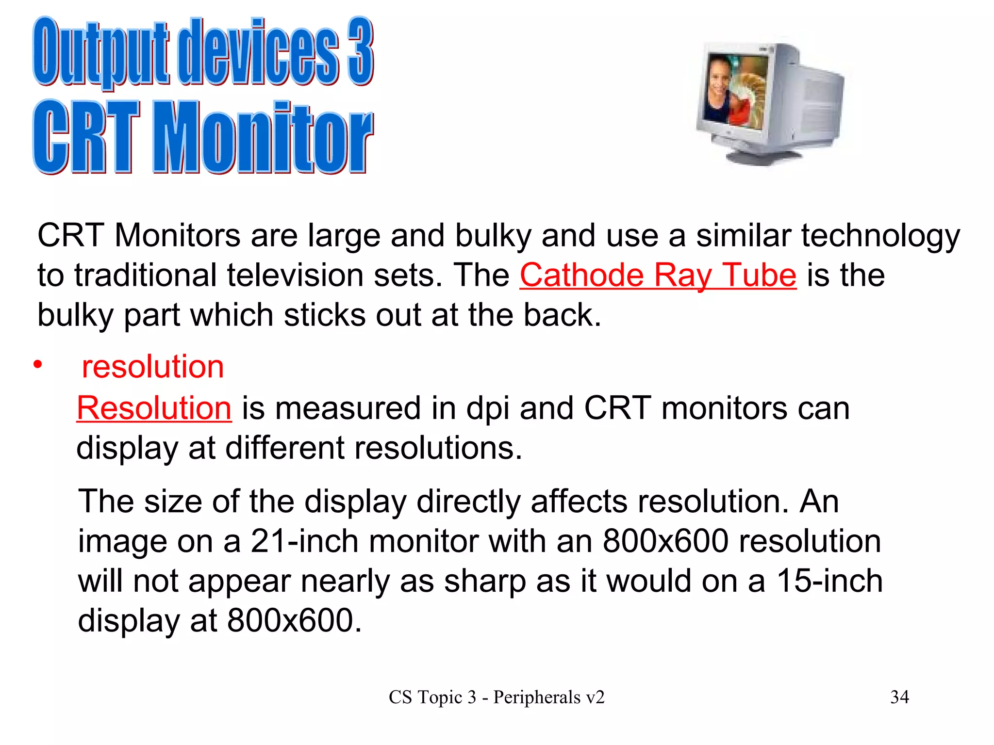 Output devices 3 CRT Monitor CRT Monitors are large and bulky and use a similar technology to traditional television sets. The  Cathode Ray Tube  is the bulky part which sticks out at the back.  resolution Resolution  is measured in dpi and CRT monitors can display at different resolutions.  The size of the display directly affects resolution. An image on a 21-inch monitor with an 800x600 resolution will not appear nearly as sharp as it would on a 15-inch display at 800x600.  