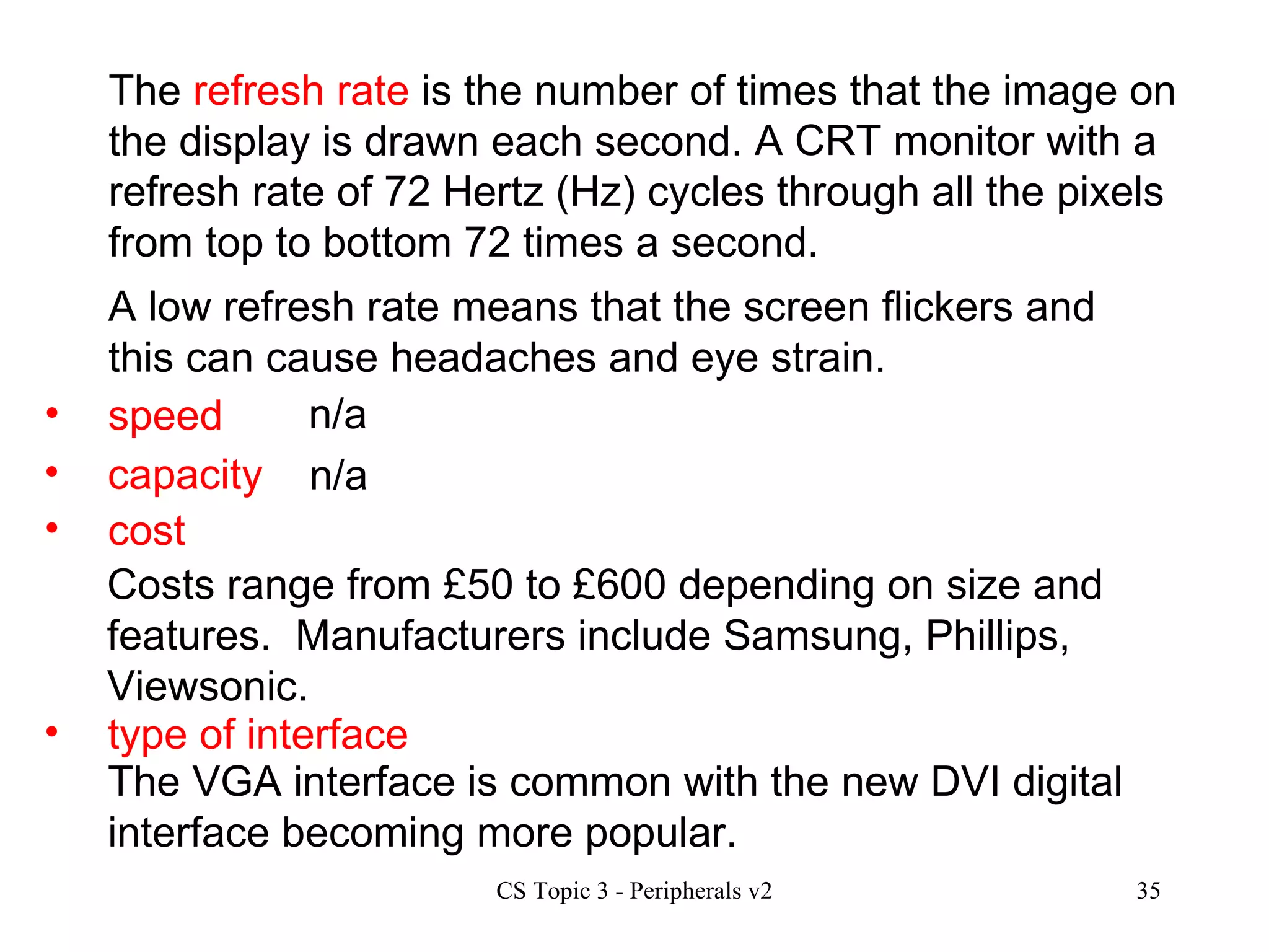 speed n/a The  refresh rate  is the number of times that the image on the display is drawn each second.    A CRT monitor with a refresh rate of 72 Hertz (Hz) cycles through all the pixels from top to bottom 72 times a second. A low refresh rate means that the screen flickers and this can cause headaches and eye strain. capacity cost type of interface n/a Costs range from £50 to £600 depending on size and features.  Manufacturers include Samsung, Phillips, Viewsonic. The VGA interface is common with the new DVI digital interface becoming more popular.  