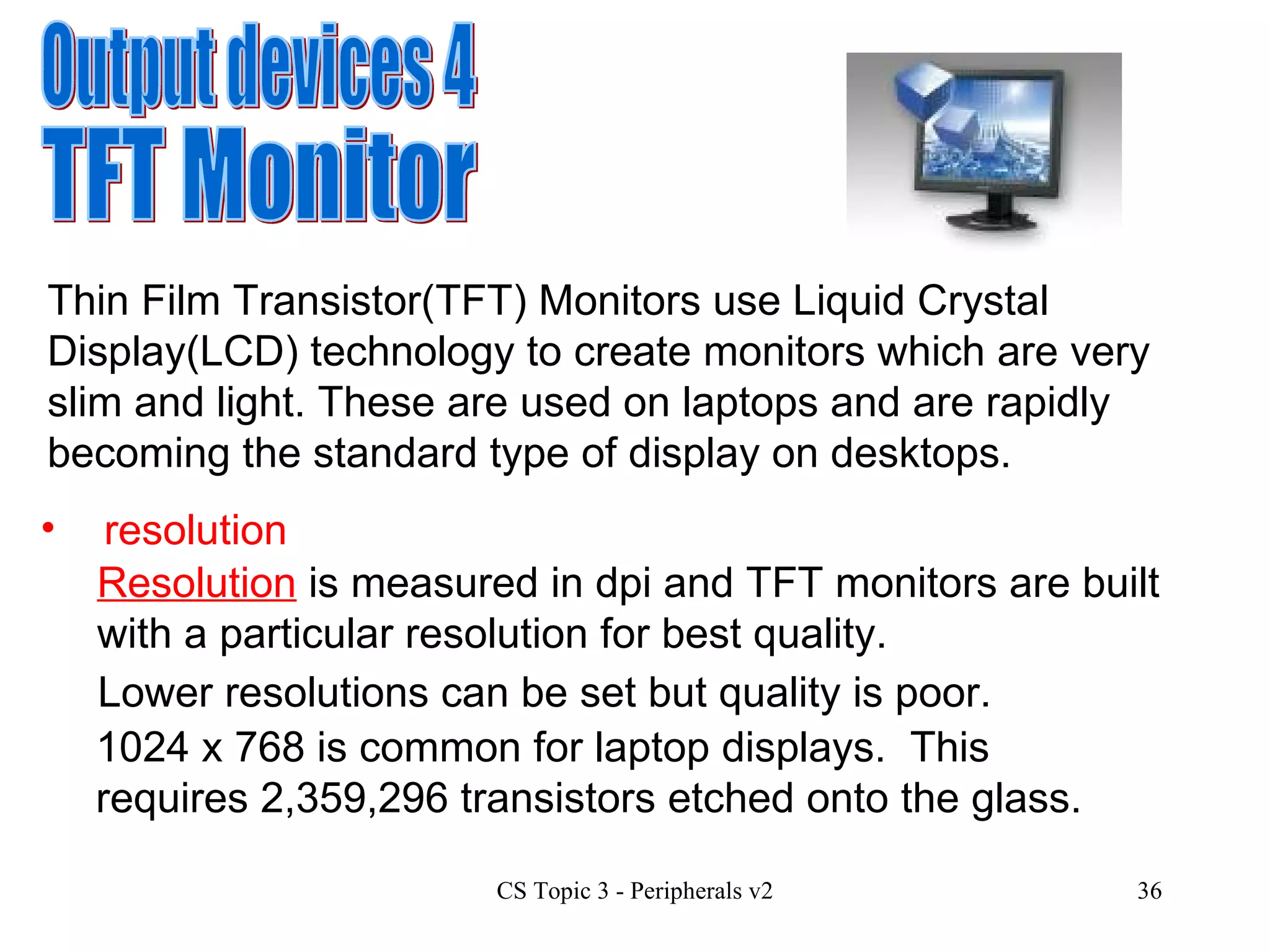 Output devices 4 TFT Monitor Thin Film Transistor(TFT) Monitors use Liquid Crystal Display(LCD) technology to create monitors which are very slim and light. These are used on laptops and are rapidly becoming the standard type of display on desktops.  resolution Resolution  is measured in dpi and TFT monitors are built with a particular resolution for best quality.  Lower resolutions can be set but quality is poor. 1024 x 768 is common for laptop displays.  This requires  2,359,296 transistors  etched onto the glass. 