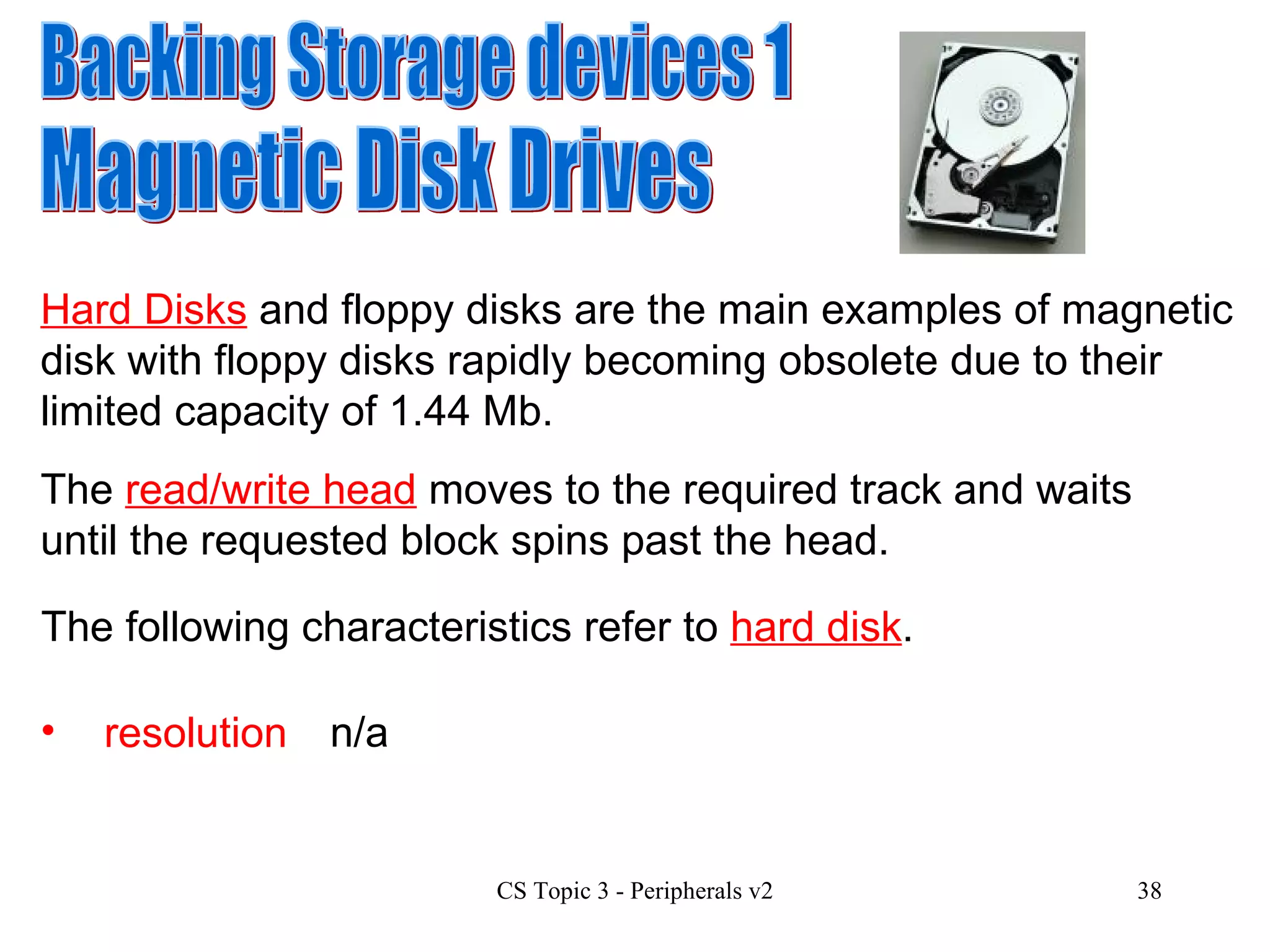 Backing Storage devices 1 Magnetic Disk Drives Hard Disks  and floppy disks are the main examples of magnetic disk with floppy disks rapidly becoming obsolete due to their limited capacity of 1.44 Mb.  resolution n/a The  read/write head  moves to the required track and waits until the requested block spins past the head. The following characteristics refer to  hard disk . 