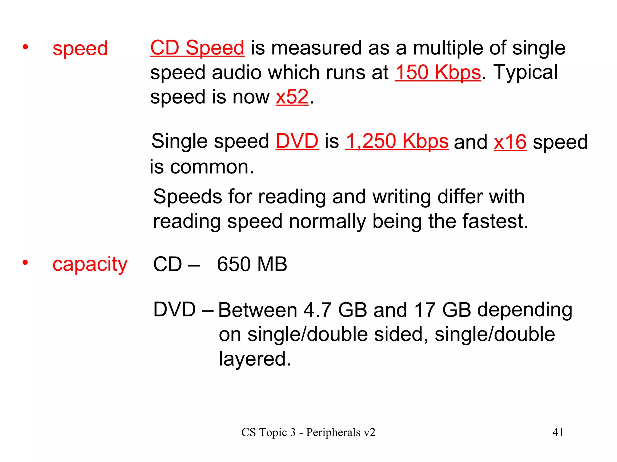 speed CD Speed  is measured as a multiple of single speed audio which runs at  150 Kbps .  Speeds for reading and writing differ with reading speed normally being the fastest. Single speed  DVD  is  1,250 Kbps   Typical speed is now  x52 .   and  x16  speed is common. capacity CD –  DVD – 650 MB Between 4.7 GB and 17 GB   depending on single/double sided, single/double layered. 