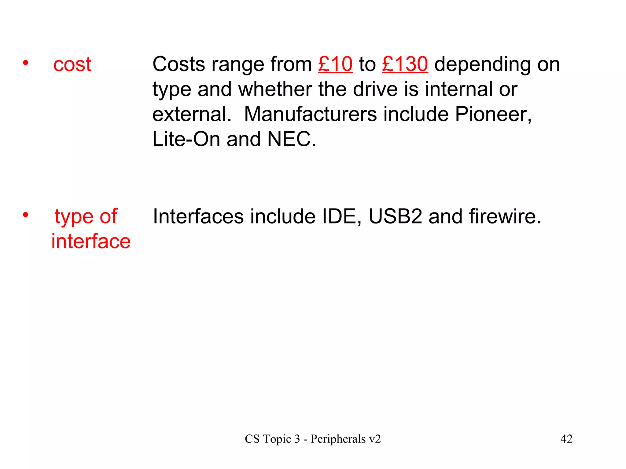 cost type of  interface Costs range from  £10  to  £130  depending on type and whether the drive is internal or external.  Manufacturers include Pioneer, Lite-On and NEC. Interfaces include IDE, USB2 and firewire.  