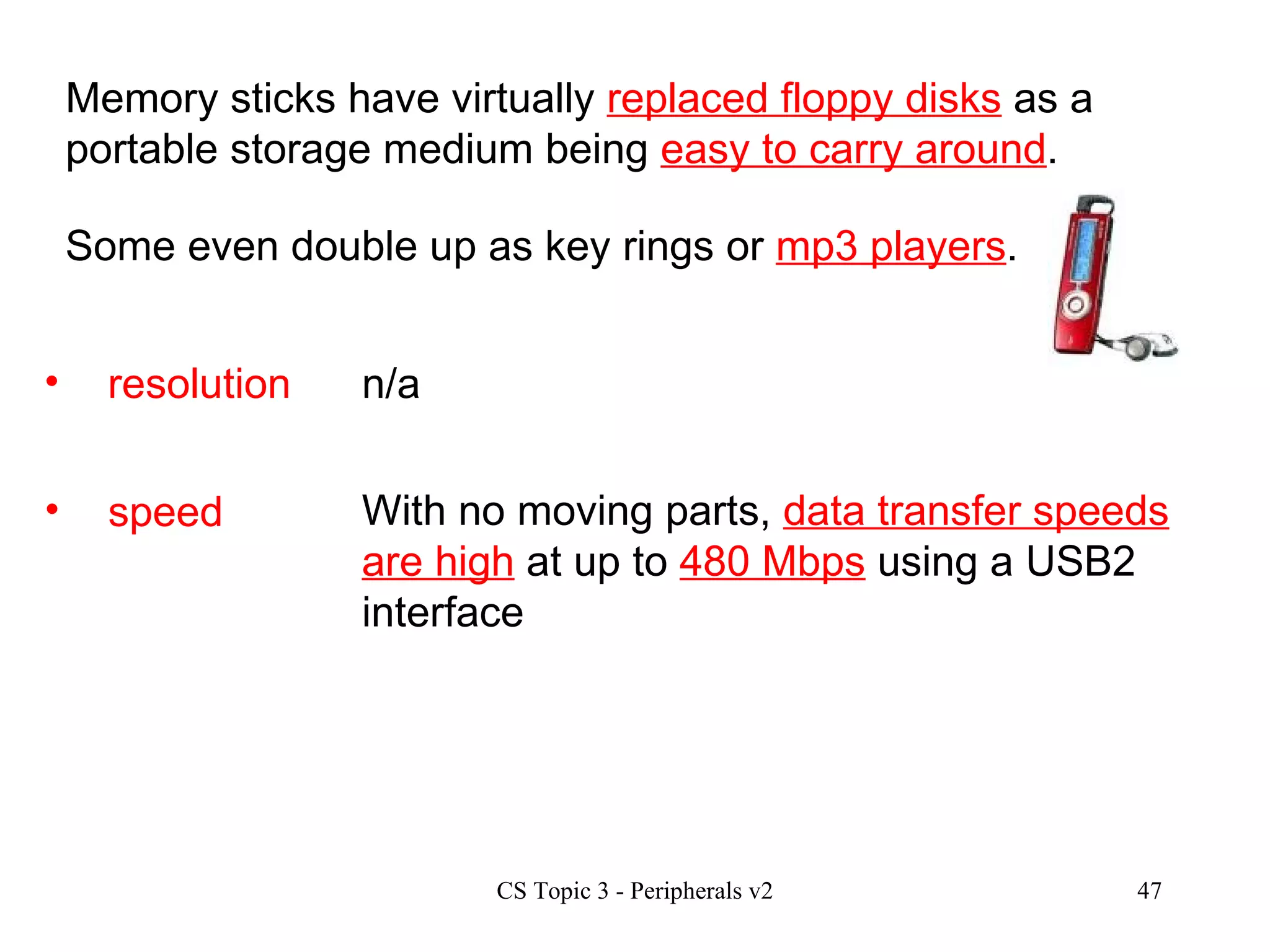 speed With no moving parts,  data transfer speeds are high  at up to  480 Mbps  using a USB2 interface  resolution n/a Memory sticks have virtually  replaced floppy disks  as a portable storage medium being  easy to carry around . Some even double up as key rings or  mp3 players . 