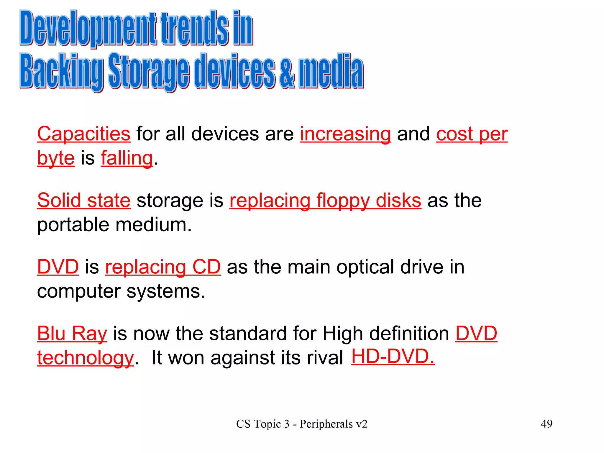 Development trends in  Backing Storage devices & media Solid state  storage is  replacing floppy disks  as the portable medium. DVD  is  replacing CD  as the main optical drive in computer systems.  Blu Ray  is now the standard for High definition  DVD technology .  It won against its rival Capacities  for all devices are  increasing  and  cost per byte  is  falling . HD-DVD. 