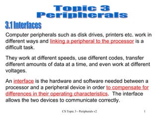 Topic 3 Peripherals 3.1 Interfaces  They work at different speeds, use different codes, transfer different amounts of data at a time, and even work at different voltages. An  interface  is the hardware and software needed between a processor and a peripheral device in order  to compensate for differences in their operating characteristics .  The interface allows the two devices to communicate correctly. Computer peripherals such as disk drives, printers etc. work in different ways and  linking a peripheral to the processor  is a difficult task. 