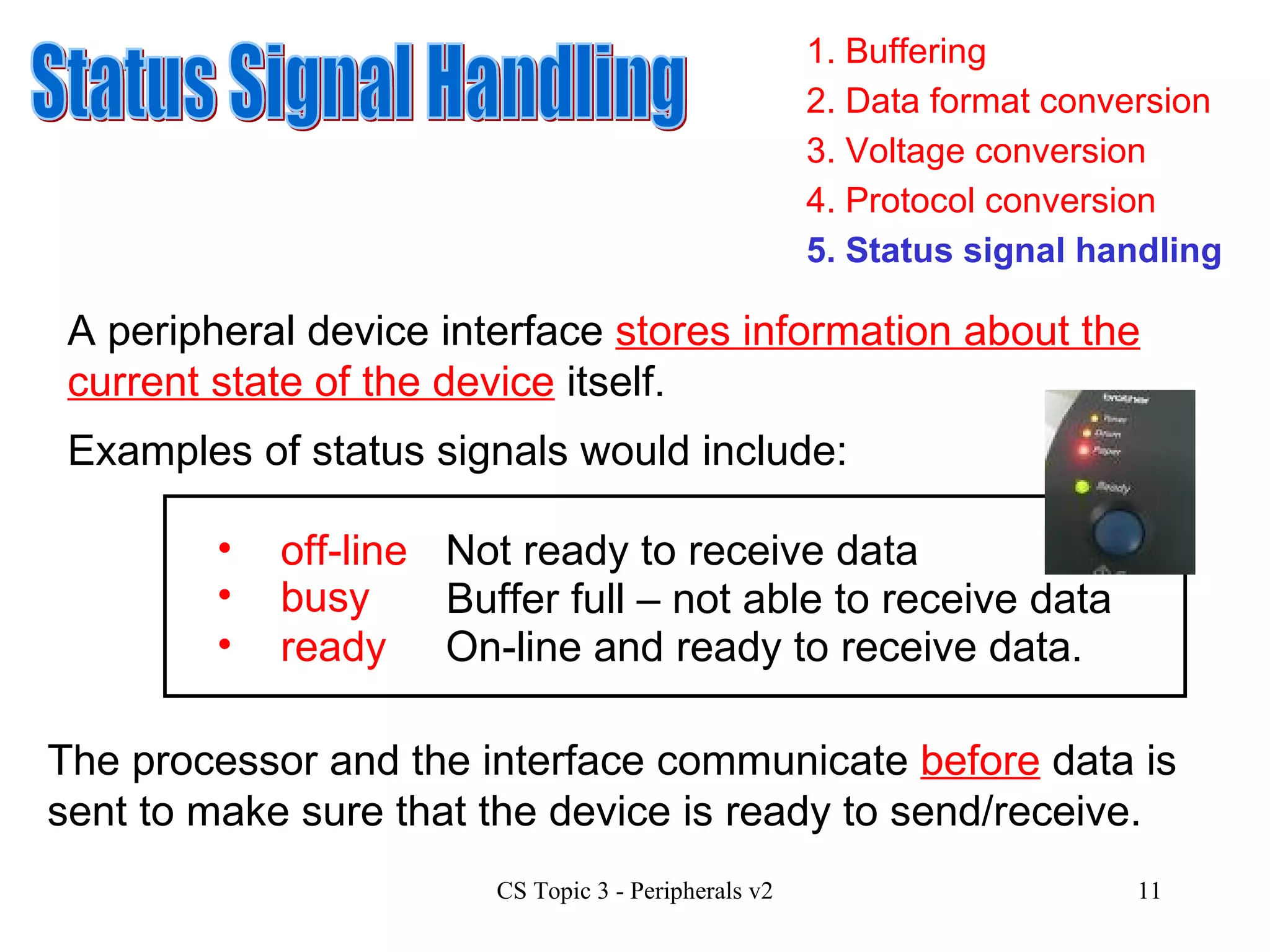 1. Buffering 3. Voltage conversion 4. Protocol conversion 2. Data format conversion 5. Status signal handling Status Signal Handling A peripheral device interface  stores information about the current state of the device  itself. Examples of status signals would include: busy Not ready to receive data Buffer full – not able to receive data ready On-line and ready to receive data. off-line The processor and the interface communicate  before  data is sent to make sure that the device is ready to send/receive.  