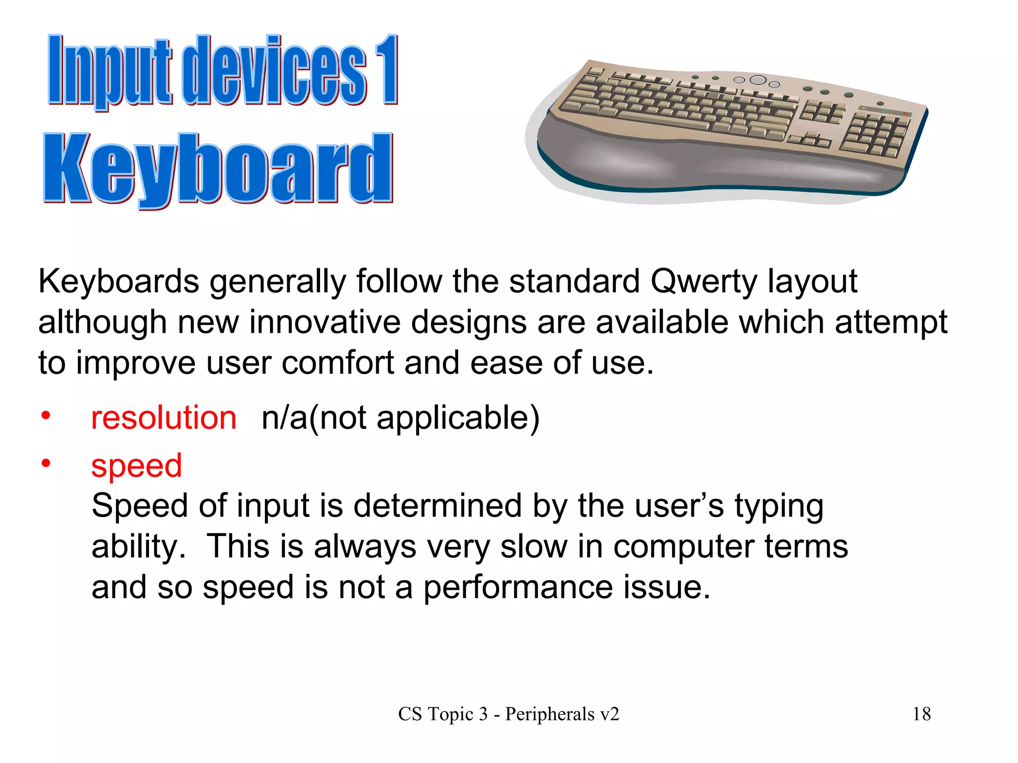 Input devices 1 speed resolution Keyboard Keyboards generally follow the standard Qwerty layout although new innovative designs are available which attempt to improve user comfort and ease of use. n/a(not applicable) Speed of input is determined by the user’s typing ability.  This is always very slow in computer terms and so speed is not a performance issue.  