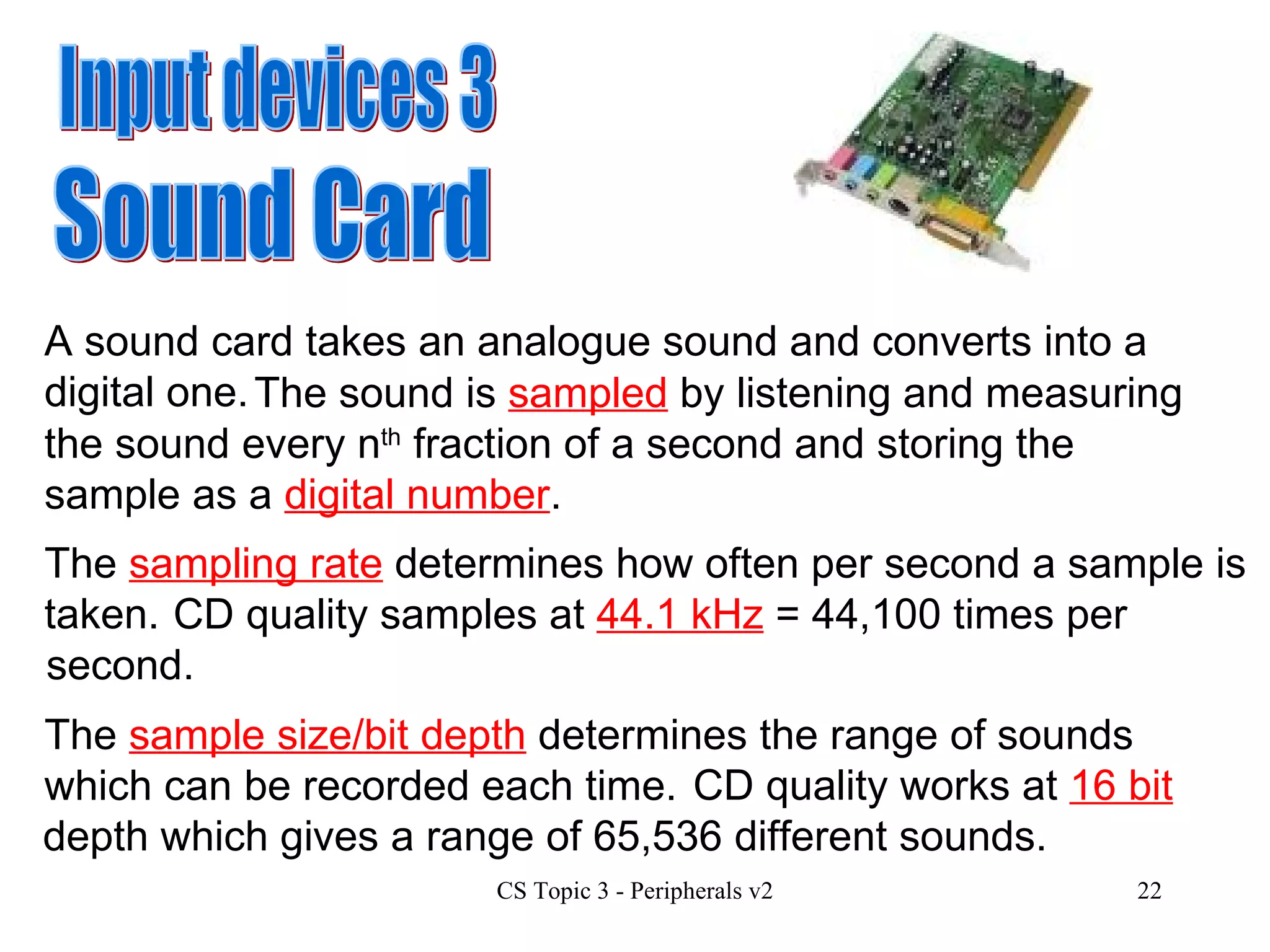 Input devices 3 Sound Card A sound card takes an analogue sound and converts into a digital one.    The sound is  sampled  by listening and measuring the sound every n th  fraction of a second and storing the sample as a  digital number . The  sampling rate  determines how often per second a sample is taken. CD quality samples at  44.1 kHz  = 44,100 times per second. The  sample size/bit depth  determines the range of sounds which can be recorded each time.   CD quality works at  16 bit  depth which gives a range of 65,536 different sounds. 
