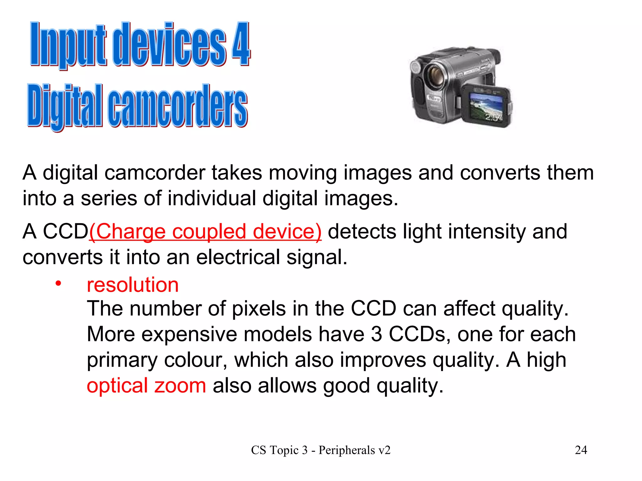 Input devices 4 Digital camcorders A digital camcorder takes moving images and converts them into a series of individual digital images.  A CCD (Charge coupled device)  detects light intensity and converts it into an electrical signal.  resolution The number of pixels in the CCD can affect quality.  More expensive models have 3 CCDs, one for each primary colour, which also improves quality. A high  optical zoom  also allows good quality. 