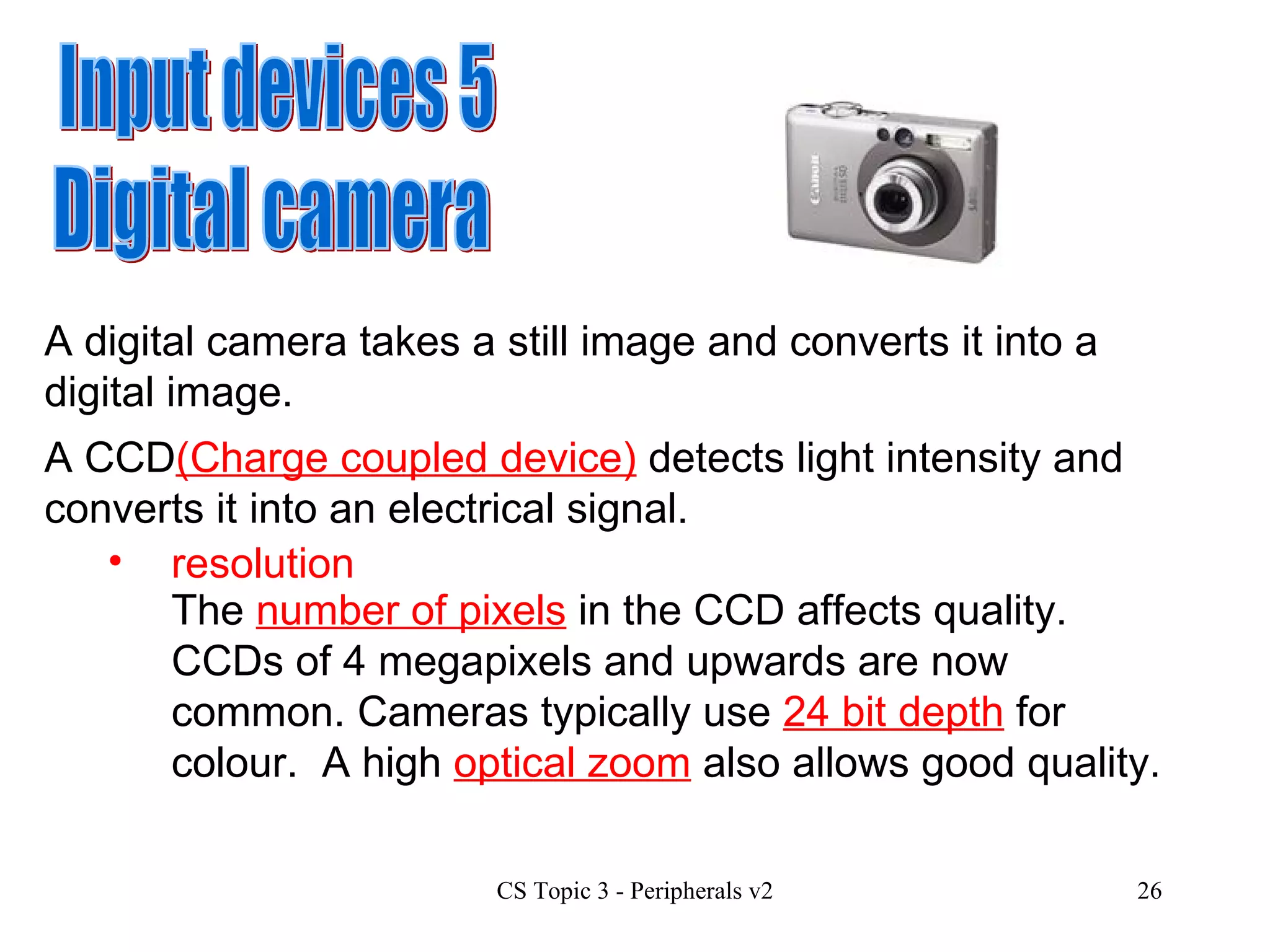 Input devices 5 Digital camera A digital camera takes a still image and converts it into a digital image.  A CCD (Charge coupled device)  detects light intensity and converts it into an electrical signal.  resolution The  number of pixels  in the CCD affects quality.  CCDs of 4 megapixels and upwards are now common. Cameras typically use  24 bit depth  for colour.  A high  optical zoom  also allows good quality. 