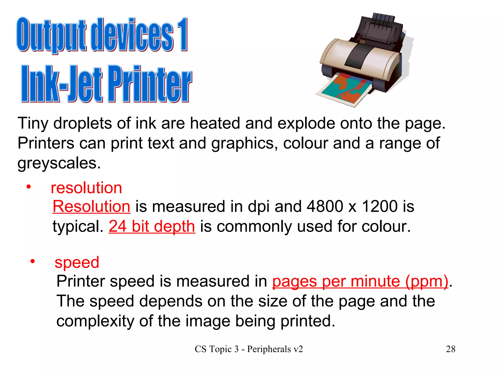 Output devices 1 Ink-Jet Printer Tiny droplets of ink are heated and explode onto the page.  Printers can print text and graphics, colour and a range of greyscales.  resolution Resolution  is measured in dpi and 4800 x 1200 is typical.  24 bit depth  is commonly used for colour.  speed Printer speed is measured in  pages per minute (ppm) .  The speed depends on the size of the page and the complexity of the image being printed.  