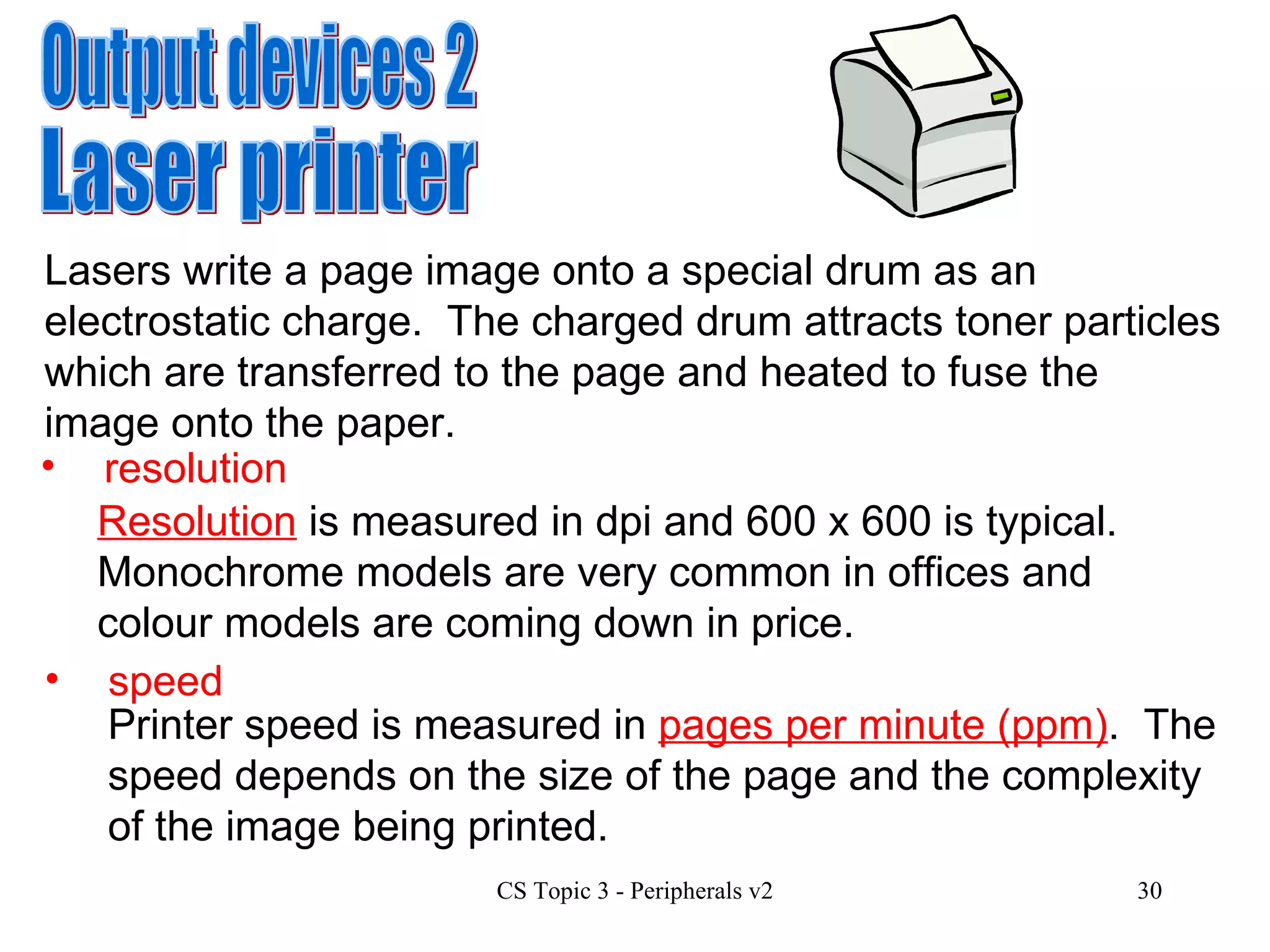 Output devices 2 Laser printer Lasers write a page image onto a special drum as an electrostatic charge.  The charged drum attracts toner particles which are transferred to the page and heated to fuse the image onto the paper. resolution Resolution  is measured in dpi and 600 x 600 is typical.  Monochrome models are very common in offices and colour models are coming down in price.  speed Printer speed is measured in  pages per minute (ppm) .  The speed depends on the size of the page and the complexity of the image being printed.  
