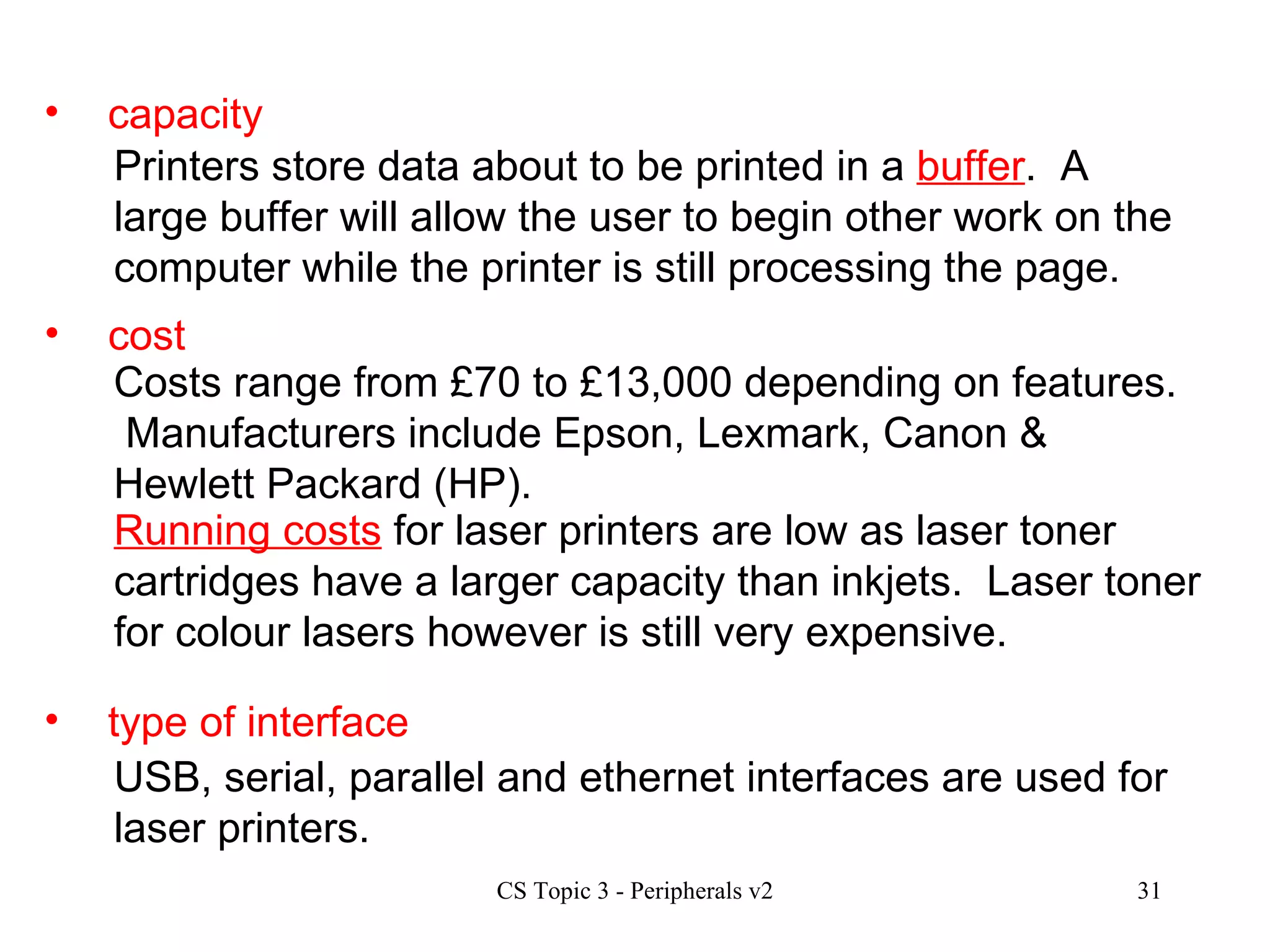 capacity cost type of interface Printers store data about to be printed in a  buffer .  A large buffer will allow the user to begin other work on the computer while the printer is still processing the page. Costs range from £70 to £13,000 depending on features.  Manufacturers include Epson, Lexmark, Canon & Hewlett Packard (HP). USB, serial, parallel and ethernet interfaces are used for laser printers.  Running costs  for laser printers are low as laser toner cartridges have a larger capacity than inkjets.  Laser toner for colour lasers however is still very expensive. 