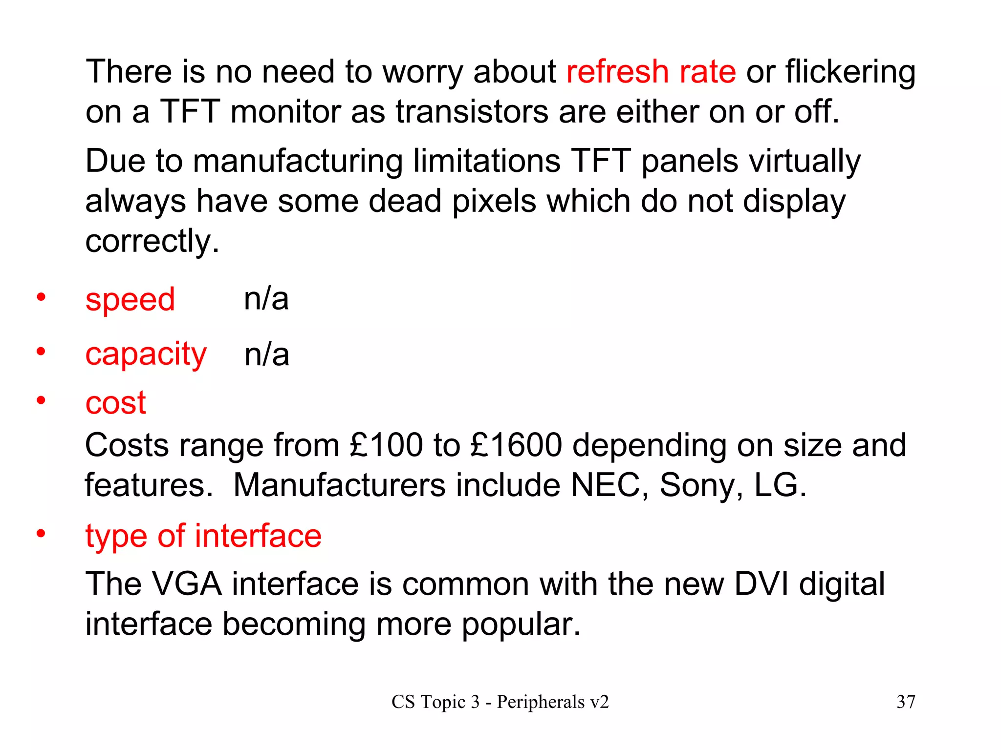 speed n/a There is no need to worry about  refresh rate  or flickering on a TFT monitor as transistors are either on or off.  Due to manufacturing limitations TFT panels virtually always have some dead pixels which do not display correctly. capacity cost type of interface n/a Costs range from £100 to £1600 depending on size and features.  Manufacturers include NEC, Sony, LG. The VGA interface is common with the new DVI digital interface becoming more popular.  
