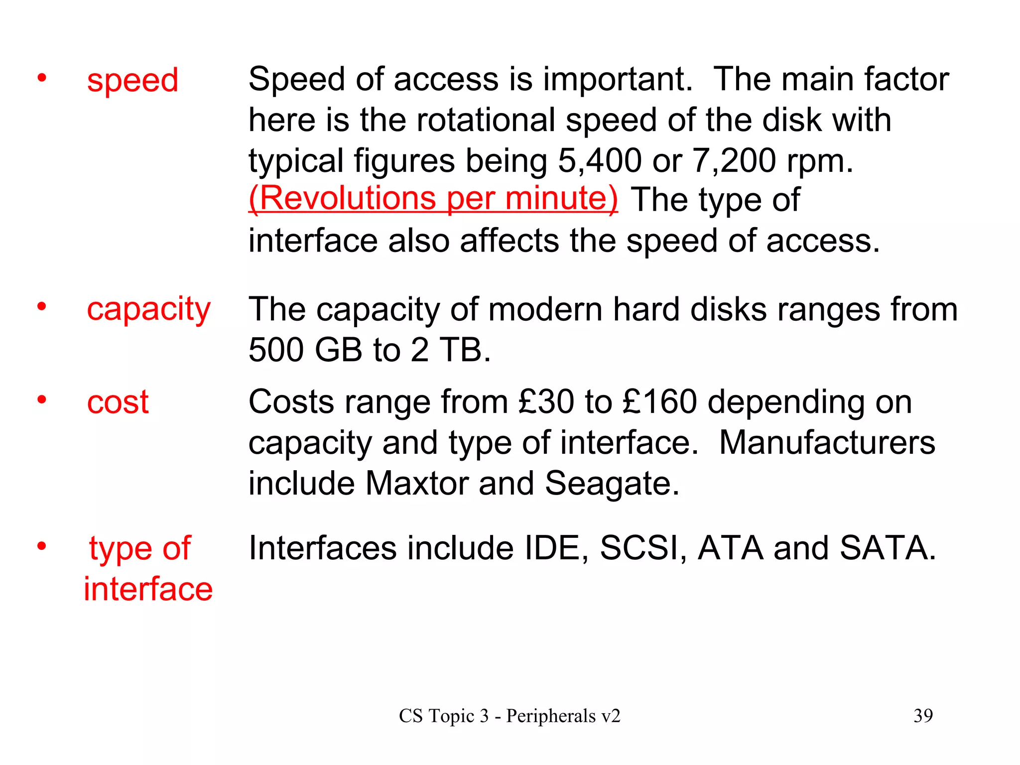 capacity cost type of  interface The capacity of modern hard disks ranges from 500 GB to 2 TB.  Costs range from £30 to £160 depending on capacity and type of interface.  Manufacturers include Maxtor and Seagate. Interfaces include IDE, SCSI, ATA and SATA.  speed Speed of access is important.  The main factor here is the rotational speed of the disk with typical figures being 5,400 or 7,200 rpm. (Revolutions per minute)   The type of interface also affects the speed of access. 