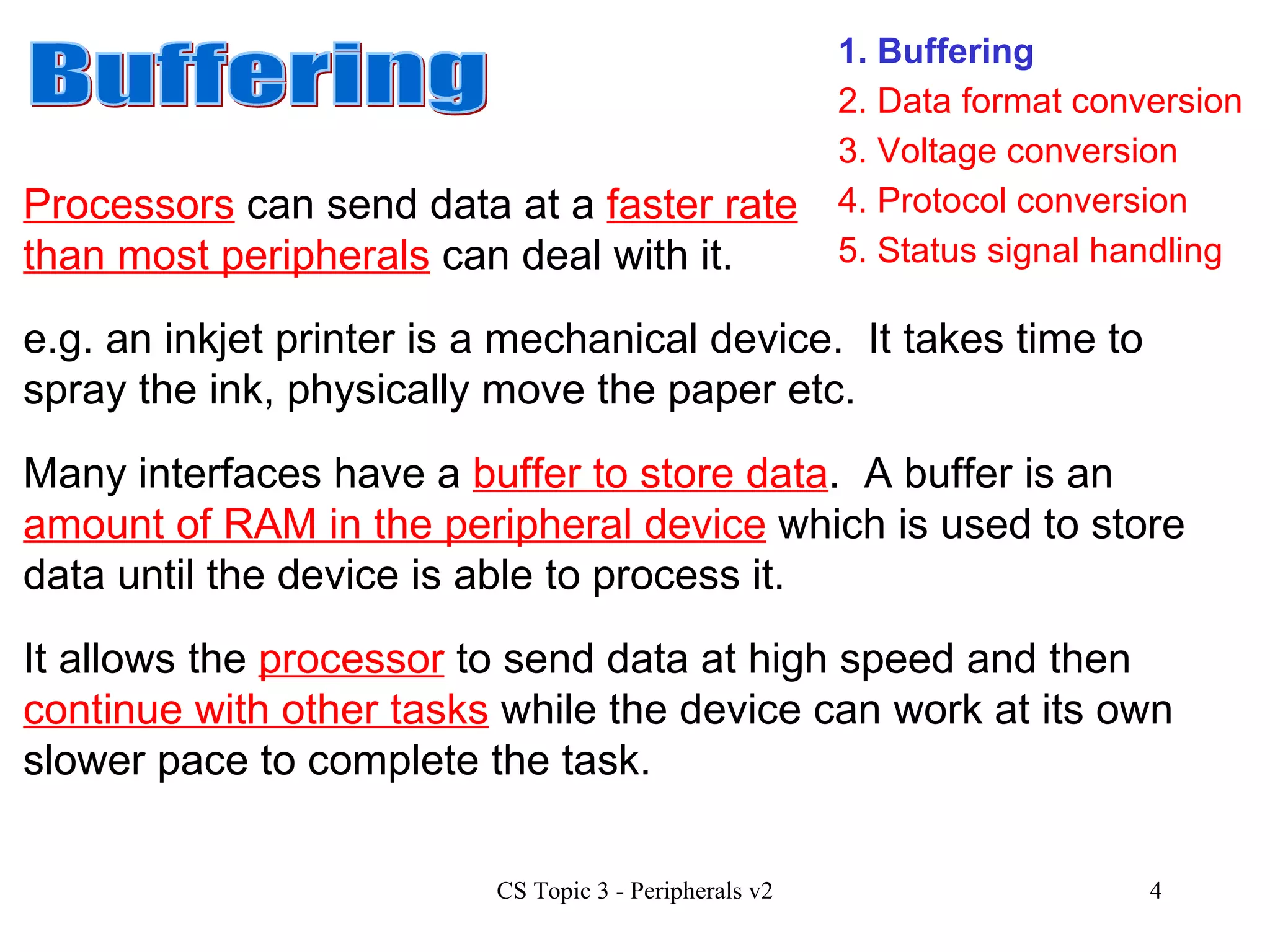1. Buffering 3. Voltage conversion 4. Protocol conversion 2. Data format conversion 5. Status signal handling Buffering Processors  can send data at a  faster rate than most peripherals  can deal with it.  e.g. an inkjet printer is a mechanical device.  It takes time to spray the ink, physically move the paper etc.  Many interfaces have a  buffer to store data .  A buffer is an  amount of RAM in the peripheral device  which is used to store data until the device is able to process it. It allows the  processor  to send data at high speed and then  continue with other tasks  while the device can work at its own slower pace to complete the task. 