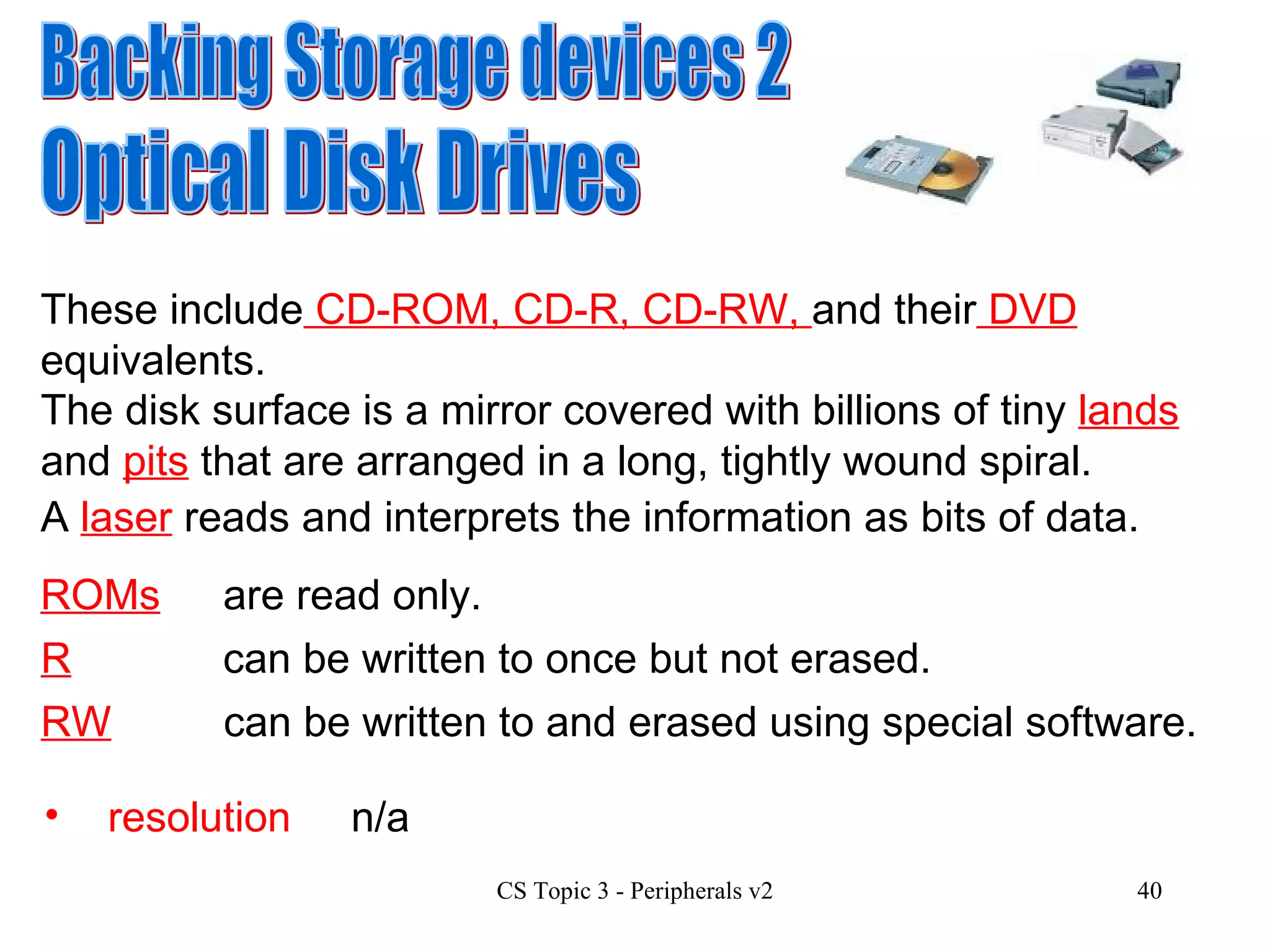 Backing Storage devices 2 Optical Disk Drives These include  CD-ROM, CD-R, CD-RW,  and their  DVD  equivalents. resolution n/a The disk surface is  a mirror covered with billions of tiny  lands  and  pits  that are arranged in a long, tightly wound spiral.  A  laser  reads and interprets the information as bits of data. ROMs are read only. R can be written to once but not erased. RW can be written to and erased using special software. 