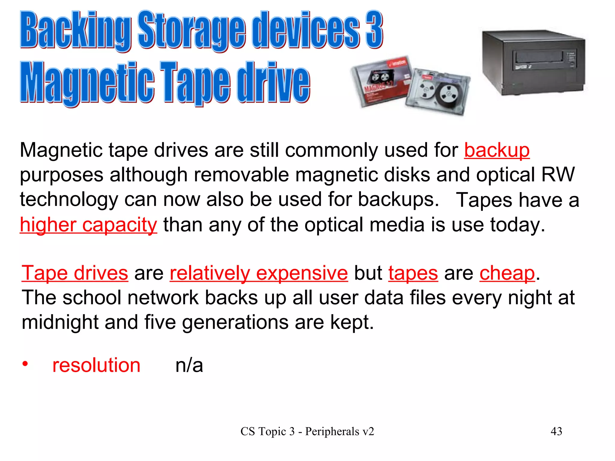 Backing Storage devices 3 Magnetic Tape drive Magnetic tape drives are still commonly used for  backup  purposes although removable magnetic disks and optical RW technology can now also be used for backups. resolution n/a Tape drives  are  relatively expensive  but  tapes  are  cheap .  The school network backs up all user data files every night at midnight and five generations are kept.   Tapes have a  higher capacity  than any of the optical media is use today. 