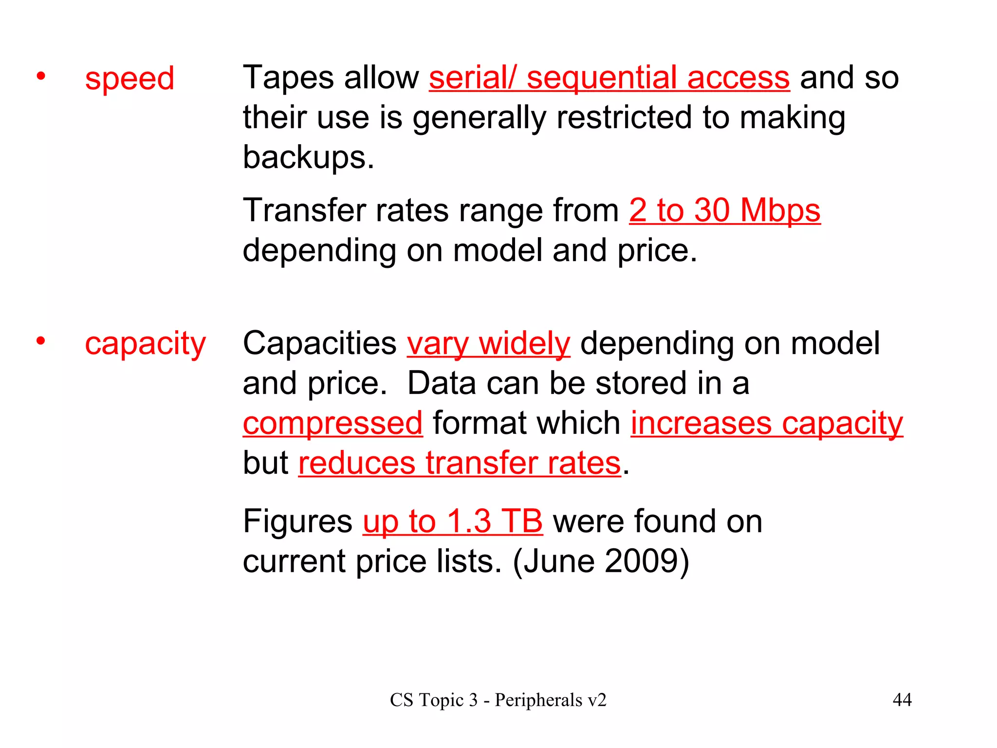 speed Tapes allow  serial/ sequential access  and so their use is generally restricted to making backups.  Transfer rates range from  2 to 30 Mbps  depending on model and price. capacity Capacities  vary widely  depending on model and price.  Data can be stored in a  compressed  format which  increases capacity  but  reduces transfer rates .  Figures  up to 1.3 TB  were found on current price lists. (June 2009)  
