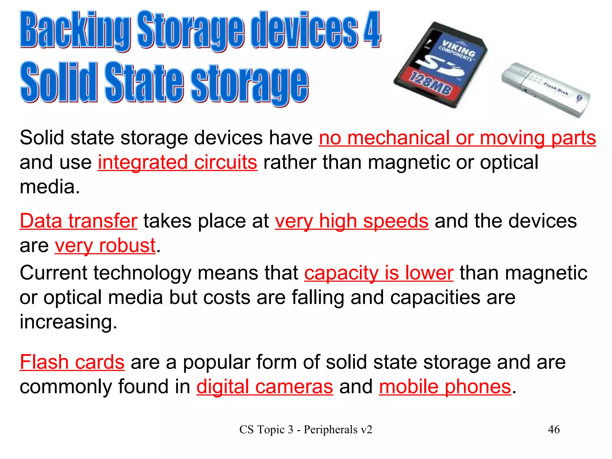 Backing Storage devices 4 Solid State storage Solid state storage devices have  no mechanical or moving parts  and use  integrated circuits  rather than magnetic or optical media.  Current technology means that  capacity is lower  than magnetic or optical media but costs are falling and capacities are increasing. Data transfer  takes place at  very high speeds  and the devices are  very robust . Flash cards  are a popular form of solid state storage and are commonly found in  digital cameras  and  mobile phones . 