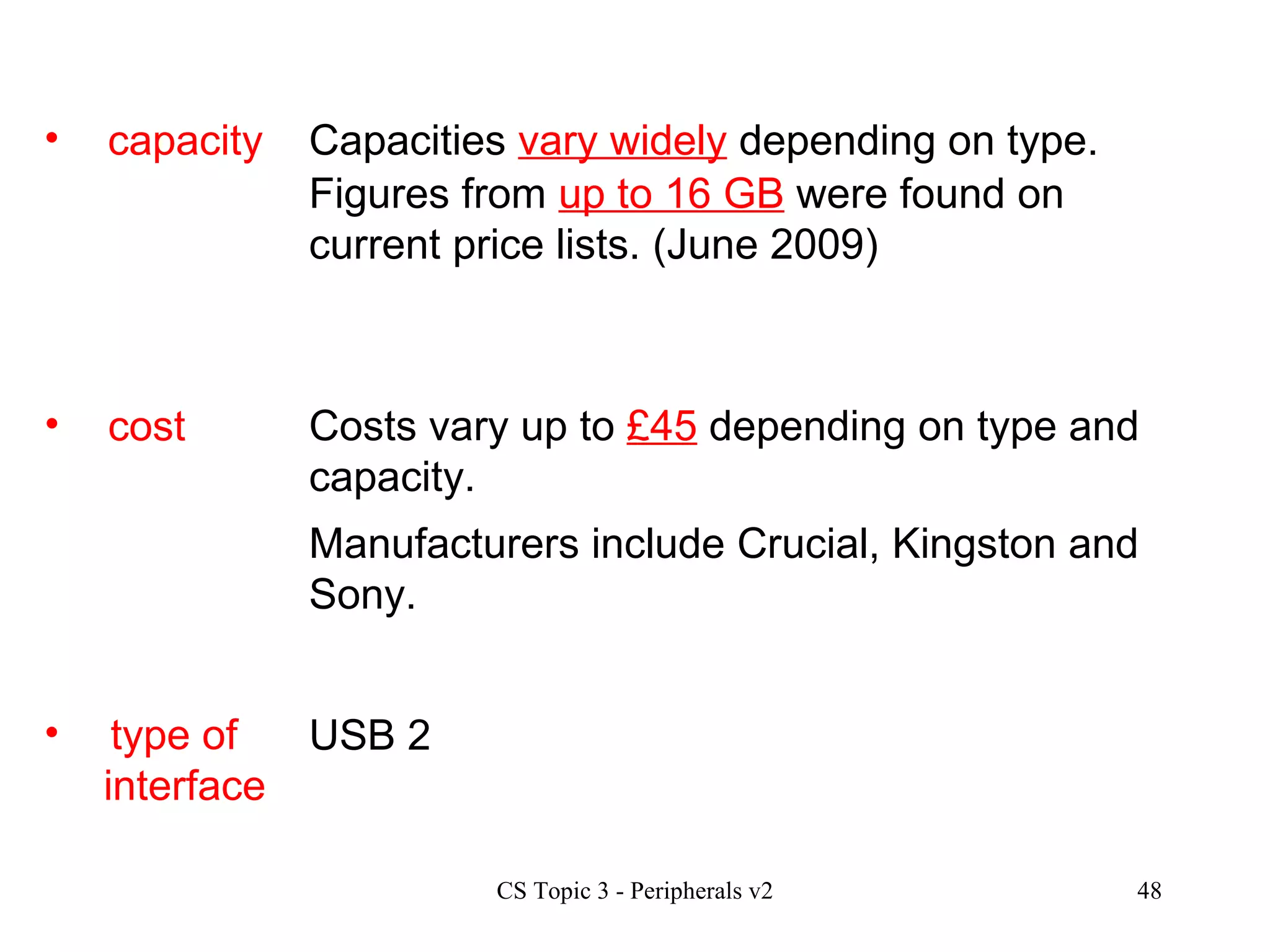 cost type of  interface Costs vary up to  £45  depending on type and capacity.  USB 2  Manufacturers include Crucial, Kingston and Sony. capacity Capacities  vary widely  depending on type. Figures from  up to 16 GB  were found on current price lists. (June 2009)  