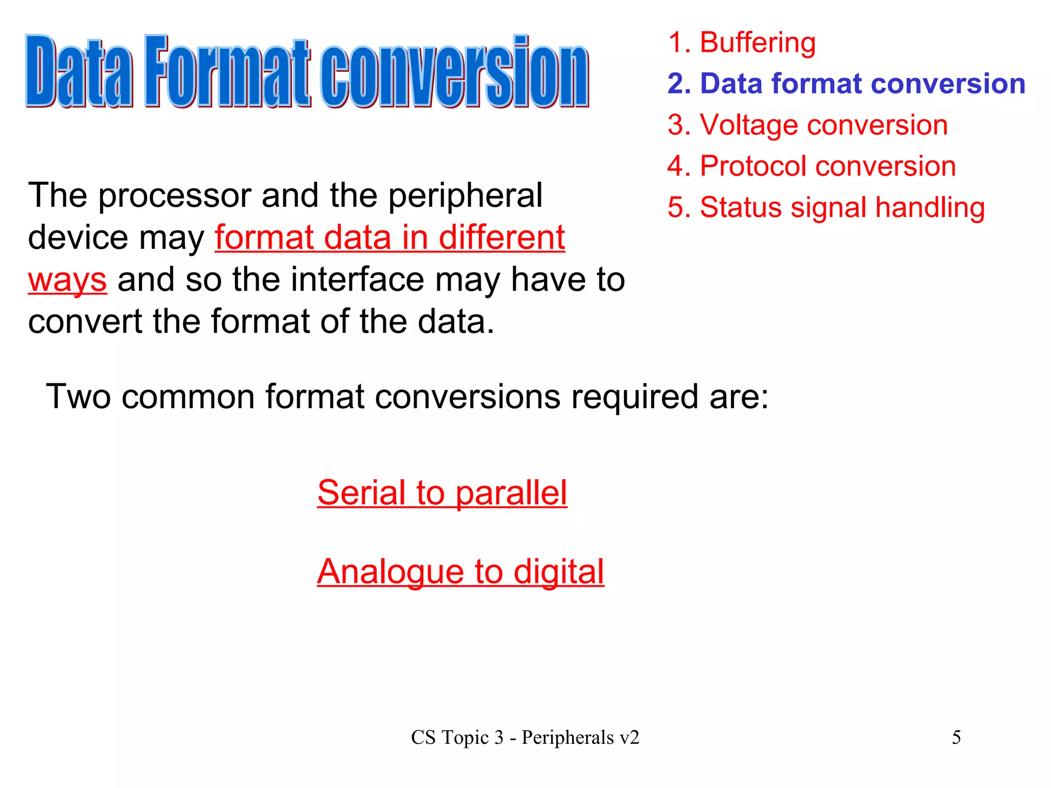1. Buffering 3. Voltage conversion 4. Protocol conversion 2. Data format conversion 5. Status signal handling Data Format conversion The processor and the peripheral device may  format data in different ways  and so the interface may have to convert the format of the data. Two common format conversions required are:  Serial to parallel Analogue to digital 