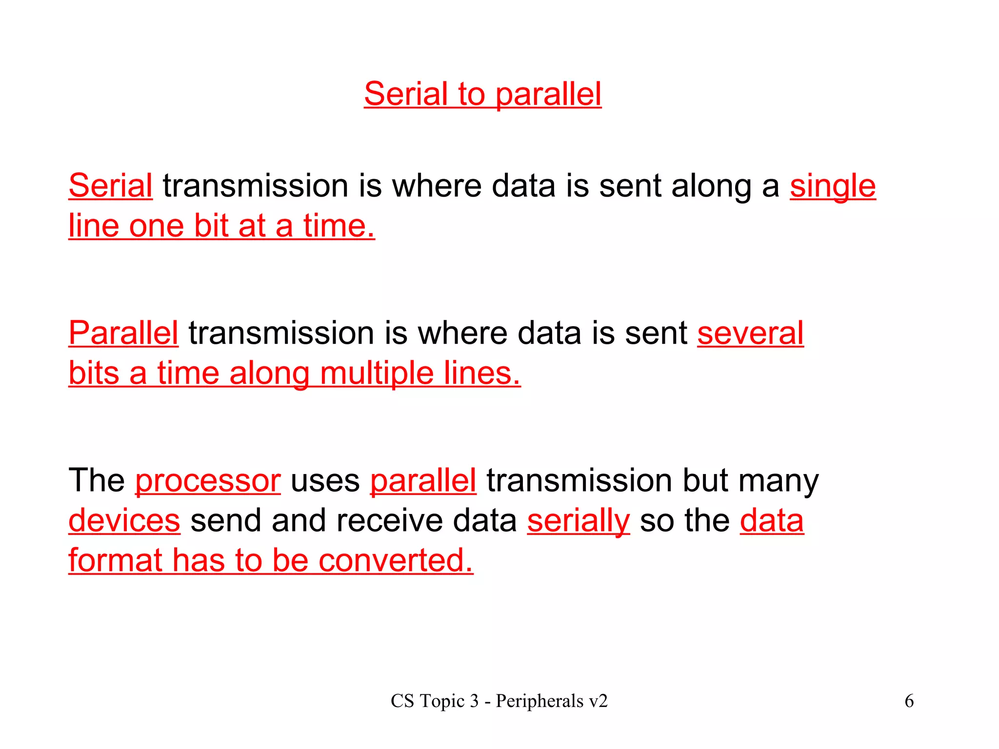 Serial to parallel Serial  transmission is where data is sent along a  single line one bit at a time. Parallel  transmission is where data is sent  several bits a time along multiple lines. The  processor  uses  parallel  transmission but many  devices  send and receive data  serially  so the  data format has to be converted. 